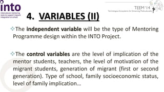 4. VARIABLES (II) 
The independent variable will be the type of Mentoring 
Programme design within the INTO Project. 
The control variables are the level of implication of the 
mentor students, teachers, the level of motivation of the 
migrant students, generation of migrant (first or second 
generation). Type of school, family socioeconomic status, 
level of family implication… 
 