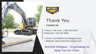 Gerente General
Thank You
Contact Us
📞 Phone: Toll Free: 1-888-553-5047
Telephone: 734-529-3400
📧 Email: Lovitt@Mitchell-Railgear.com
🌐 Website: www.mitchell-railgear.com
Mitchell Railgear – Engineered to
Keep You On Track.
 