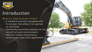 Introduction
What is a Track Excavator Hi-Rail?
• A standard excavator equipped with
hi-rail gear that allows it to operate
on rail tracks
• Seamlessly transitions between on-rail
and off-rail work environments
• Ideal for railway maintenance,
construction, and utility applications
 