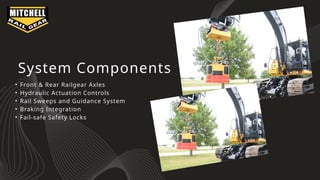 System Components
• Front & Rear Railgear Axles
• Hydraulic Actuation Controls
• Rail Sweeps and Guidance System
• Braking Integration
• Fail-safe Safety Locks
 