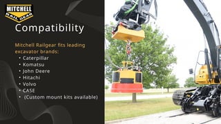 Compatibility
Mitchell Railgear fits leading
excavator brands:
• Caterpillar
• Komatsu
• John Deere
• Hitachi
• Volvo
• CASE
• (Custom mount kits available)
 