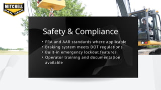 Safety & Compliance
• FRA and AAR standards where applicable
• Braking system meets DOT regulations
• Built-in emergency lockout features
• Operator training and documentation
available
 