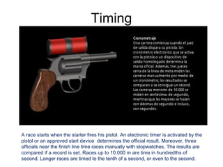 Timing
A race starts when the starter fires his pistol. An electronic timer is activated by the
pistol or an approved start device determines the official result. Moreover, three
officials near the finish line time races manually with stopwatches. The results are
compared if a record is set. Races up to 10.000 m are time in hundredths of
second. Longer races are timed to the tenth of a second, or even to the second.
 