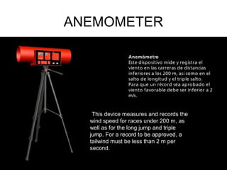 ANEMOMETER
´This device measures and records the
wind speed for races under 200 m, as
well as for the long jump and triple
jump. For a record to be approved, a
tailwind must be less than 2 m per
second.
 