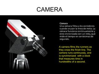 CAMERA
A camera films the runners as
they cross the finish line. The
camera runs continuosly, and
is synchronized with a clock
that measures time in
hundredths of a second.
 