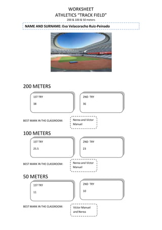 WORKSHEET
ATHLETICS “TRACK FIELD”
200 & 100 & 50 meters

NAME AND SURNAME: Eva Velacoracho Ruiz-Peinado

200 METERS
1ST TRY

2ND TRY

38

36

BEST MARK IN THE CLASSROOM:

Nerea and Víctor
Manuel

100 METERS
1ST TRY

2ND TRY

25.5

23

BEST MARK IN THE CLASSROOM:

Nerea and Víctor
Manuel

50 METERS
1ST TRY

2ND TRY

11

10

BEST MARK IN THE CLASSROOM:

Víctor Manuel
and Nerea

 