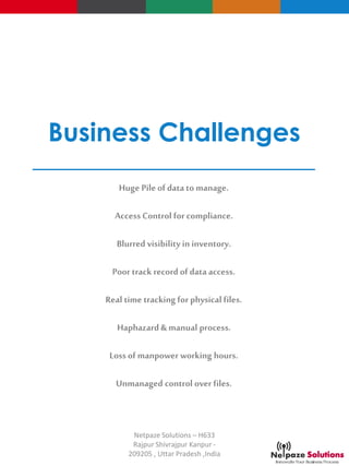 Business Challenges
Huge Pile of datato manage.
Access Control for compliance.
Blurred visibility in inventory.
Poor track record of dataaccess.
Real time tracking for physical files.
Haphazard & manual process.
Loss of manpower working hours.
Unmanaged control over files.
Netpaze Solutions – H633
Rajpur Shivrajpur Kanpur -
209205 , Uttar Pradesh ,India
 