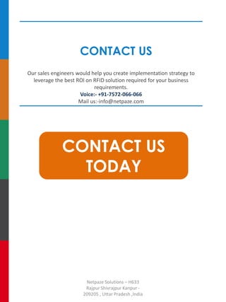 CONTACT US
Our sales engineers would help you create implementation strategy to
leverage the best ROI on RFID solution required for your business
requirements.
Voice:- +91-7572-066-066
Mail us:-info@netpaze.com
CONTACT US
TODAY
Netpaze Solutions – H633
Rajpur Shivrajpur Kanpur -
209205 , Uttar Pradesh ,India
 
