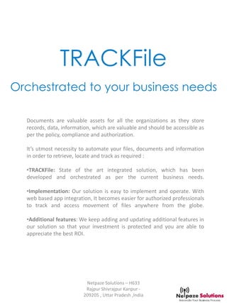 TRACKFile
Orchestrated to your business needs
Documents are valuable assets for all the organizations as they store
records, data, information, which are valuable and should be accessible as
per the policy, compliance and authorization.
It’s utmost necessity to automate your files, documents and information
in order to retrieve, locate and track as required :
•TRACKFile: State of the art integrated solution, which has been
developed and orchestrated as per the current business needs.
•Implementation: Our solution is easy to implement and operate. With
web based app integration, It becomes easier for authorized professionals
to track and access movement of files anywhere from the globe.
•Additional features: We keep adding and updating additional features in
our solution so that your investment is protected and you are able to
appreciate the best ROI.
Netpaze Solutions – H633
Rajpur Shivrajpur Kanpur -
209205 , Uttar Pradesh ,India
 