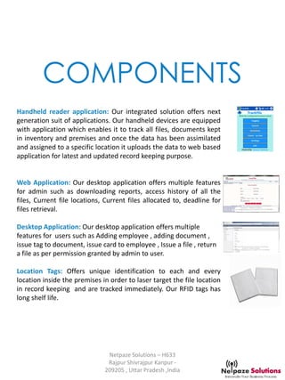 COMPONENTS
Netpaze Solutions – H633
Rajpur Shivrajpur Kanpur -
209205 , Uttar Pradesh ,India
Handheld reader application: Our integrated solution offers next
generation suit of applications. Our handheld devices are equipped
with application which enables it to track all files, documents kept
in inventory and premises and once the data has been assimilated
and assigned to a specific location it uploads the data to web based
application for latest and updated record keeping purpose.
Web Application: Our desktop application offers multiple features
for admin such as downloading reports, access history of all the
files, Current file locations, Current files allocated to, deadline for
files retrieval.
Desktop Application: Our desktop application offers multiple
features for users such as Adding employee , adding document ,
issue tag to document, issue card to employee , Issue a file , return
a file as per permission granted by admin to user.
Location Tags: Offers unique identification to each and every
location inside the premises in order to laser target the file location
in record keeping and are tracked immediately. Our RFID tags has
long shelf life.
 