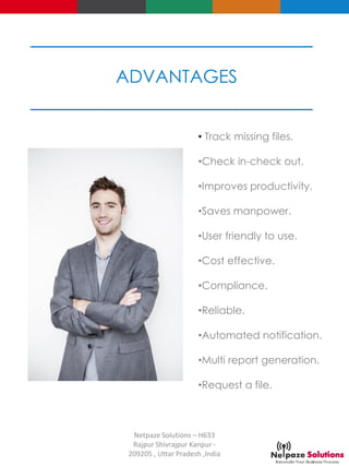 • Track missing files.
•Check in-check out.
•Improves productivity.
•Saves manpower.
•User friendly to use.
•Cost effective.
•Compliance.
•Reliable.
•Automated notification.
•Multi report generation.
•Request a file.
ADVANTAGES
Netpaze Solutions – H633
Rajpur Shivrajpur Kanpur -
209205 , Uttar Pradesh ,India
 