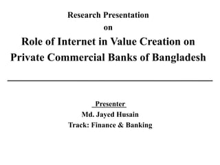 Research Presentation
on
Role of Internet in Value Creation on
Private Commercial Banks of Bangladesh
Presenter
Md. Jayed Husain
Track: Finance & Banking
 