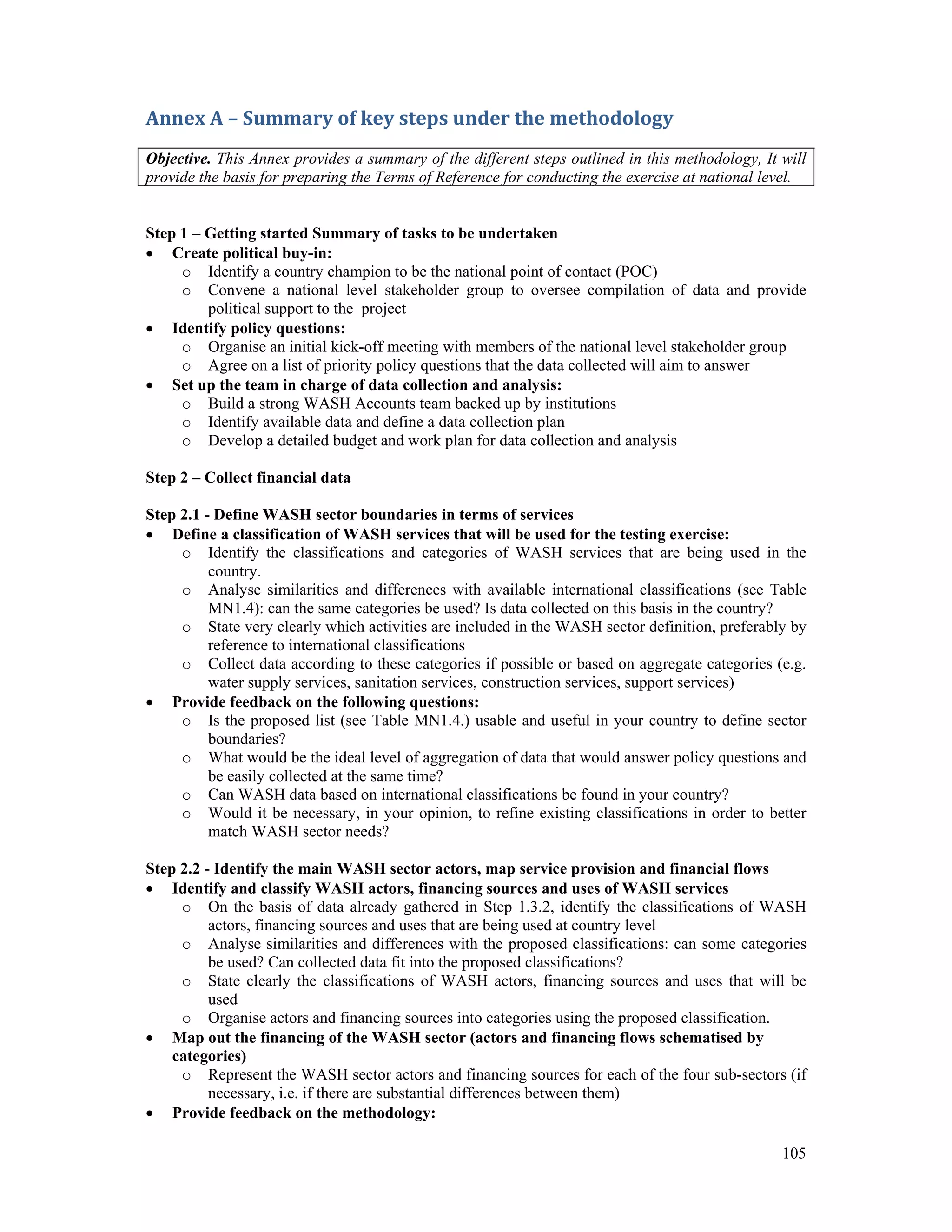 Annex A – Summary of key steps under the methodology 
Objective. This Annex provides a summary of the different steps outlined in this methodology, It will 
provide the basis for preparing the Terms of Reference for conducting the exercise at national level. 
105 
Step 1 – Getting started Summary of tasks to be undertaken 
 Create political buy-in: 
o Identify a country champion to be the national point of contact (POC) 
o Convene a national level stakeholder group to oversee compilation of data and provide 
political support to the project 
 Identify policy questions: 
o Organise an initial kick-off meeting with members of the national level stakeholder group 
o Agree on a list of priority policy questions that the data collected will aim to answer 
 Set up the team in charge of data collection and analysis: 
o Build a strong WASH Accounts team backed up by institutions 
o Identify available data and define a data collection plan 
o Develop a detailed budget and work plan for data collection and analysis 
Step 2 – Collect financial data 
Step 2.1 - Define WASH sector boundaries in terms of services 
 Define a classification of WASH services that will be used for the testing exercise: 
o Identify the classifications and categories of WASH services that are being used in the 
country. 
o Analyse similarities and differences with available international classifications (see Table 
MN1.4): can the same categories be used? Is data collected on this basis in the country? 
o State very clearly which activities are included in the WASH sector definition, preferably by 
reference to international classifications 
o Collect data according to these categories if possible or based on aggregate categories (e.g. 
water supply services, sanitation services, construction services, support services) 
 Provide feedback on the following questions: 
o Is the proposed list (see Table MN1.4.) usable and useful in your country to define sector 
boundaries? 
o What would be the ideal level of aggregation of data that would answer policy questions and 
be easily collected at the same time? 
o Can WASH data based on international classifications be found in your country? 
o Would it be necessary, in your opinion, to refine existing classifications in order to better 
match WASH sector needs? 
Step 2.2 - Identify the main WASH sector actors, map service provision and financial flows 
 Identify and classify WASH actors, financing sources and uses of WASH services 
o On the basis of data already gathered in Step 1.3.2, identify the classifications of WASH 
actors, financing sources and uses that are being used at country level 
o Analyse similarities and differences with the proposed classifications: can some categories 
be used? Can collected data fit into the proposed classifications? 
o State clearly the classifications of WASH actors, financing sources and uses that will be 
used 
o Organise actors and financing sources into categories using the proposed classification. 
 Map out the financing of the WASH sector (actors and financing flows schematised by 
categories) 
o Represent the WASH sector actors and financing sources for each of the four sub-sectors (if 
necessary, i.e. if there are substantial differences between them) 
 Provide feedback on the methodology: 
 