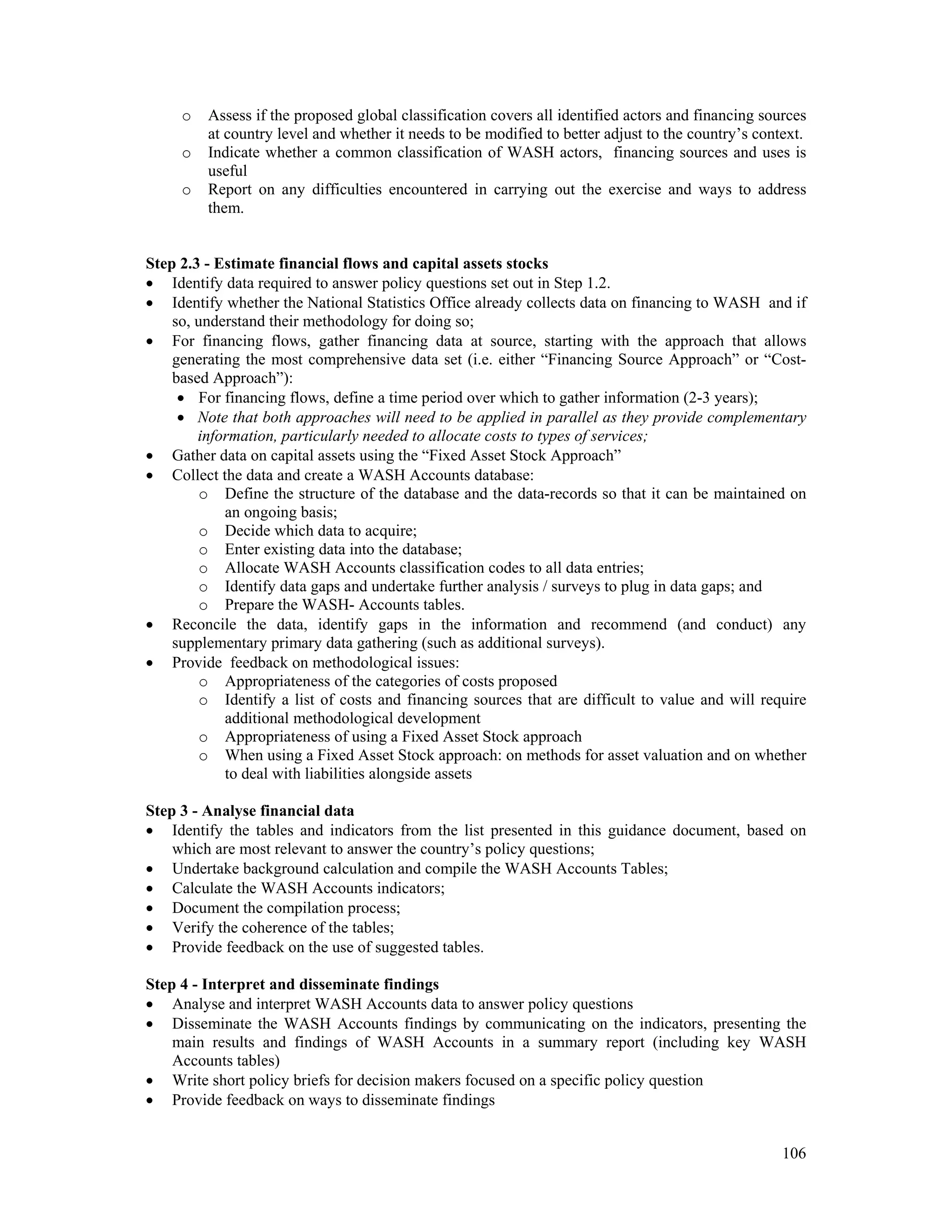 o Assess if the proposed global classification covers all identified actors and financing sources 
at country level and whether it needs to be modified to better adjust to the country’s context. 
o Indicate whether a common classification of WASH actors, financing sources and uses is 
106 
useful 
o Report on any difficulties encountered in carrying out the exercise and ways to address 
them. 
Step 2.3 - Estimate financial flows and capital assets stocks 
 Identify data required to answer policy questions set out in Step 1.2. 
 Identify whether the National Statistics Office already collects data on financing to WASH and if 
so, understand their methodology for doing so; 
 For financing flows, gather financing data at source, starting with the approach that allows 
generating the most comprehensive data set (i.e. either “Financing Source Approach” or “Cost-based 
Approach”): 
 For financing flows, define a time period over which to gather information (2-3 years); 
 Note that both approaches will need to be applied in parallel as they provide complementary 
information, particularly needed to allocate costs to types of services; 
 Gather data on capital assets using the “Fixed Asset Stock Approach” 
 Collect the data and create a WASH Accounts database: 
o Define the structure of the database and the data-records so that it can be maintained on 
an ongoing basis; 
o Decide which data to acquire; 
o Enter existing data into the database; 
o Allocate WASH Accounts classification codes to all data entries; 
o Identify data gaps and undertake further analysis / surveys to plug in data gaps; and 
o Prepare the WASH- Accounts tables. 
 Reconcile the data, identify gaps in the information and recommend (and conduct) any 
supplementary primary data gathering (such as additional surveys). 
 Provide feedback on methodological issues: 
o Appropriateness of the categories of costs proposed 
o Identify a list of costs and financing sources that are difficult to value and will require 
additional methodological development 
o Appropriateness of using a Fixed Asset Stock approach 
o When using a Fixed Asset Stock approach: on methods for asset valuation and on whether 
to deal with liabilities alongside assets 
Step 3 - Analyse financial data 
 Identify the tables and indicators from the list presented in this guidance document, based on 
which are most relevant to answer the country’s policy questions; 
 Undertake background calculation and compile the WASH Accounts Tables; 
 Calculate the WASH Accounts indicators; 
 Document the compilation process; 
 Verify the coherence of the tables; 
 Provide feedback on the use of suggested tables. 
Step 4 - Interpret and disseminate findings 
 Analyse and interpret WASH Accounts data to answer policy questions 
 Disseminate the WASH Accounts findings by communicating on the indicators, presenting the 
main results and findings of WASH Accounts in a summary report (including key WASH 
Accounts tables) 
 Write short policy briefs for decision makers focused on a specific policy question 
 Provide feedback on ways to disseminate findings 
 