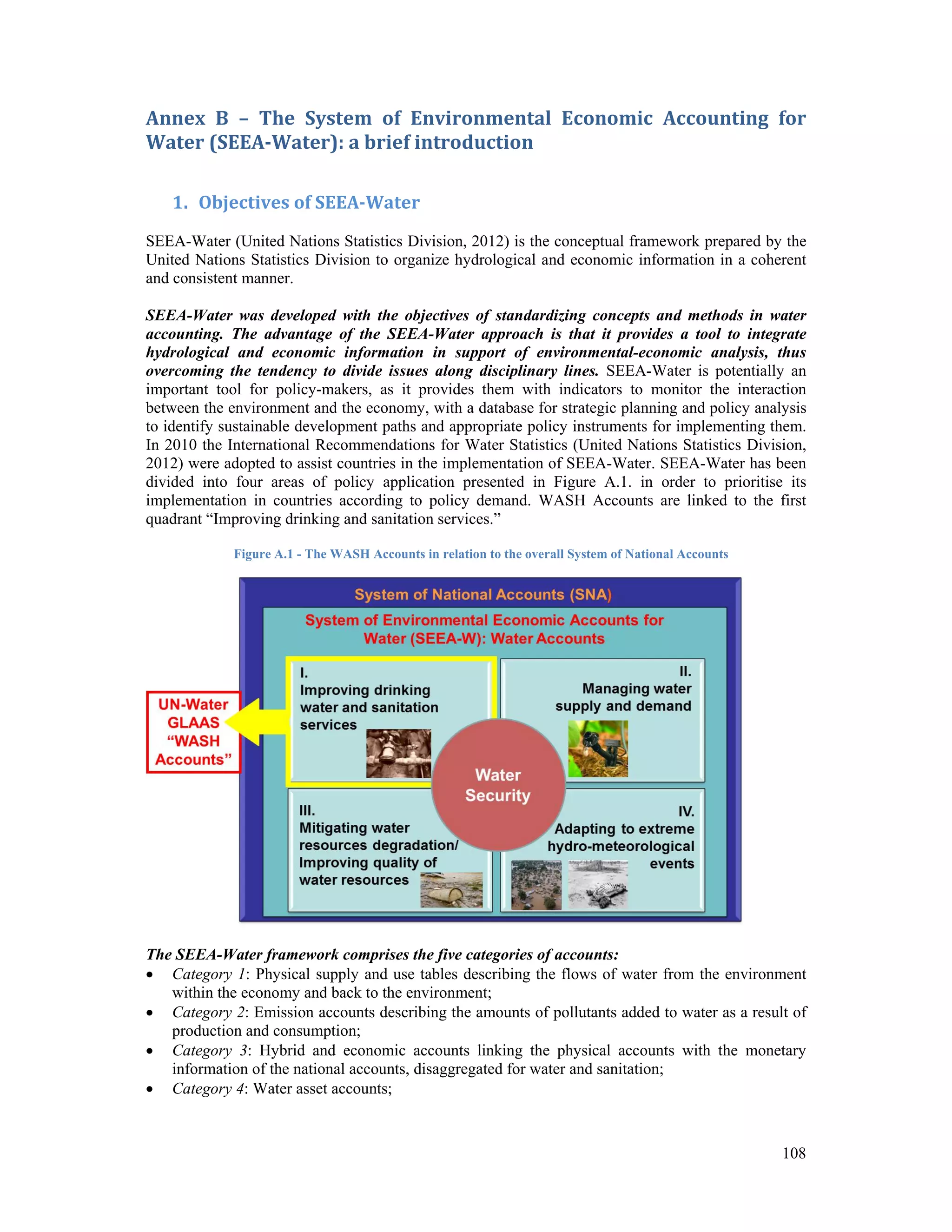 Annex B – The System of Environmental Economic Accounting for 
Water (SEEA‐Water): a brief introduction 
108 
1. Objectives of SEEA‐Water 
SEEA-Water (United Nations Statistics Division, 2012) is the conceptual framework prepared by the 
United Nations Statistics Division to organize hydrological and economic information in a coherent 
and consistent manner. 
SEEA-Water was developed with the objectives of standardizing concepts and methods in water 
accounting. The advantage of the SEEA-Water approach is that it provides a tool to integrate 
hydrological and economic information in support of environmental-economic analysis, thus 
overcoming the tendency to divide issues along disciplinary lines. SEEA-Water is potentially an 
important tool for policy-makers, as it provides them with indicators to monitor the interaction 
between the environment and the economy, with a database for strategic planning and policy analysis 
to identify sustainable development paths and appropriate policy instruments for implementing them. 
In 2010 the International Recommendations for Water Statistics (United Nations Statistics Division, 
2012) were adopted to assist countries in the implementation of SEEA-Water. SEEA-Water has been 
divided into four areas of policy application presented in Figure A.1. in order to prioritise its 
implementation in countries according to policy demand. WASH Accounts are linked to the first 
quadrant “Improving drinking and sanitation services.” 
Figure A.1 - The WASH Accounts in relation to the overall System of National Accounts 
The SEEA-Water framework comprises the five categories of accounts: 
 Category 1: Physical supply and use tables describing the flows of water from the environment 
within the economy and back to the environment; 
 Category 2: Emission accounts describing the amounts of pollutants added to water as a result of 
production and consumption; 
 Category 3: Hybrid and economic accounts linking the physical accounts with the monetary 
information of the national accounts, disaggregated for water and sanitation; 
 Category 4: Water asset accounts; 
 
