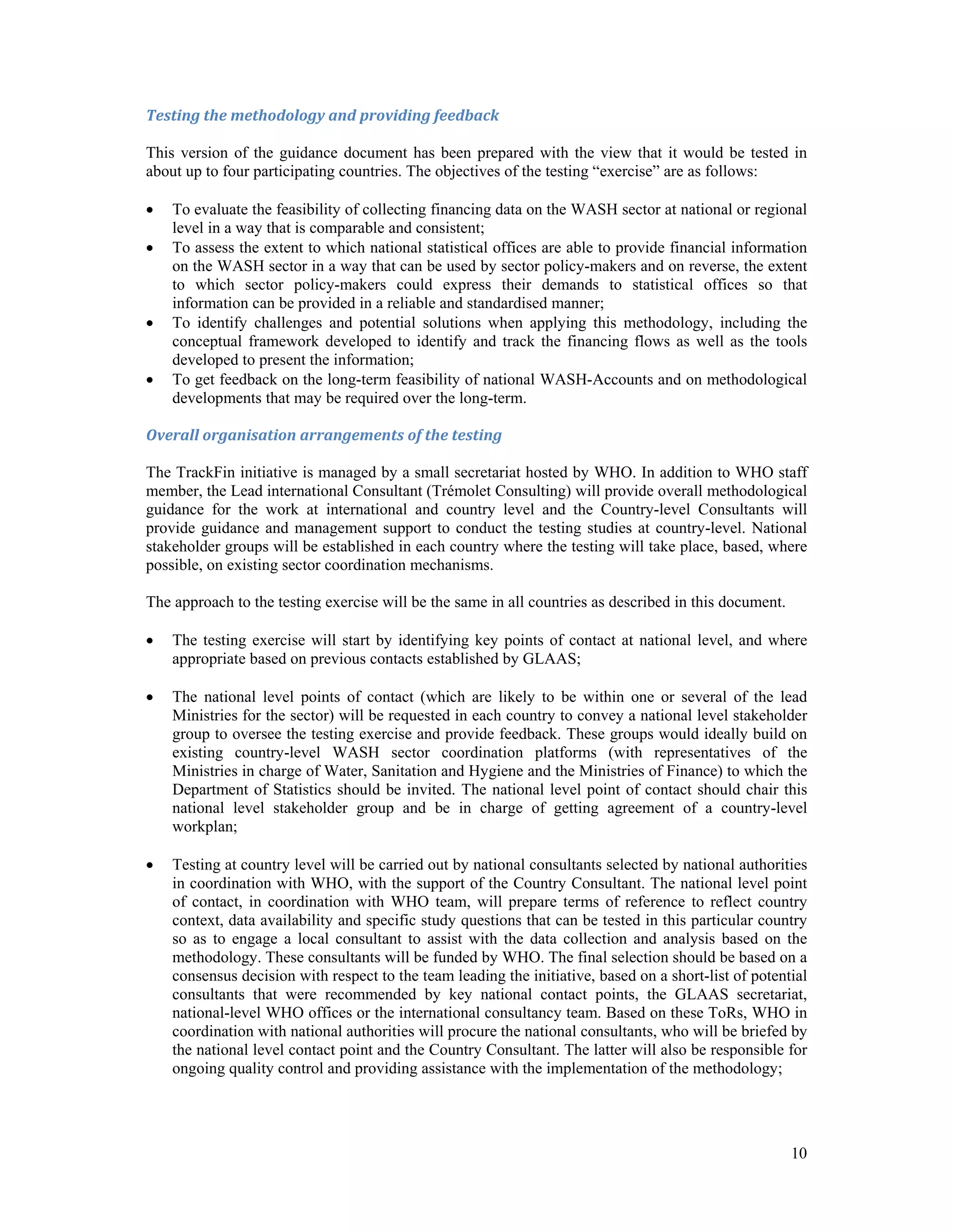 Testing the methodology and providing feedback 
This version of the guidance document has been prepared with the view that it would be tested in 
about up to four participating countries. The objectives of the testing “exercise” are as follows: 
 To evaluate the feasibility of collecting financing data on the WASH sector at national or regional 
10 
level in a way that is comparable and consistent; 
 To assess the extent to which national statistical offices are able to provide financial information 
on the WASH sector in a way that can be used by sector policy-makers and on reverse, the extent 
to which sector policy-makers could express their demands to statistical offices so that 
information can be provided in a reliable and standardised manner; 
 To identify challenges and potential solutions when applying this methodology, including the 
conceptual framework developed to identify and track the financing flows as well as the tools 
developed to present the information; 
 To get feedback on the long-term feasibility of national WASH-Accounts and on methodological 
developments that may be required over the long-term. 
Overall organisation arrangements of the testing 
The TrackFin initiative is managed by a small secretariat hosted by WHO. In addition to WHO staff 
member, the Lead international Consultant (Trémolet Consulting) will provide overall methodological 
guidance for the work at international and country level and the Country-level Consultants will 
provide guidance and management support to conduct the testing studies at country-level. National 
stakeholder groups will be established in each country where the testing will take place, based, where 
possible, on existing sector coordination mechanisms. 
The approach to the testing exercise will be the same in all countries as described in this document. 
 The testing exercise will start by identifying key points of contact at national level, and where 
appropriate based on previous contacts established by GLAAS; 
 The national level points of contact (which are likely to be within one or several of the lead 
Ministries for the sector) will be requested in each country to convey a national level stakeholder 
group to oversee the testing exercise and provide feedback. These groups would ideally build on 
existing country-level WASH sector coordination platforms (with representatives of the 
Ministries in charge of Water, Sanitation and Hygiene and the Ministries of Finance) to which the 
Department of Statistics should be invited. The national level point of contact should chair this 
national level stakeholder group and be in charge of getting agreement of a country-level 
workplan; 
 Testing at country level will be carried out by national consultants selected by national authorities 
in coordination with WHO, with the support of the Country Consultant. The national level point 
of contact, in coordination with WHO team, will prepare terms of reference to reflect country 
context, data availability and specific study questions that can be tested in this particular country 
so as to engage a local consultant to assist with the data collection and analysis based on the 
methodology. These consultants will be funded by WHO. The final selection should be based on a 
consensus decision with respect to the team leading the initiative, based on a short-list of potential 
consultants that were recommended by key national contact points, the GLAAS secretariat, 
national-level WHO offices or the international consultancy team. Based on these ToRs, WHO in 
coordination with national authorities will procure the national consultants, who will be briefed by 
the national level contact point and the Country Consultant. The latter will also be responsible for 
ongoing quality control and providing assistance with the implementation of the methodology; 
 