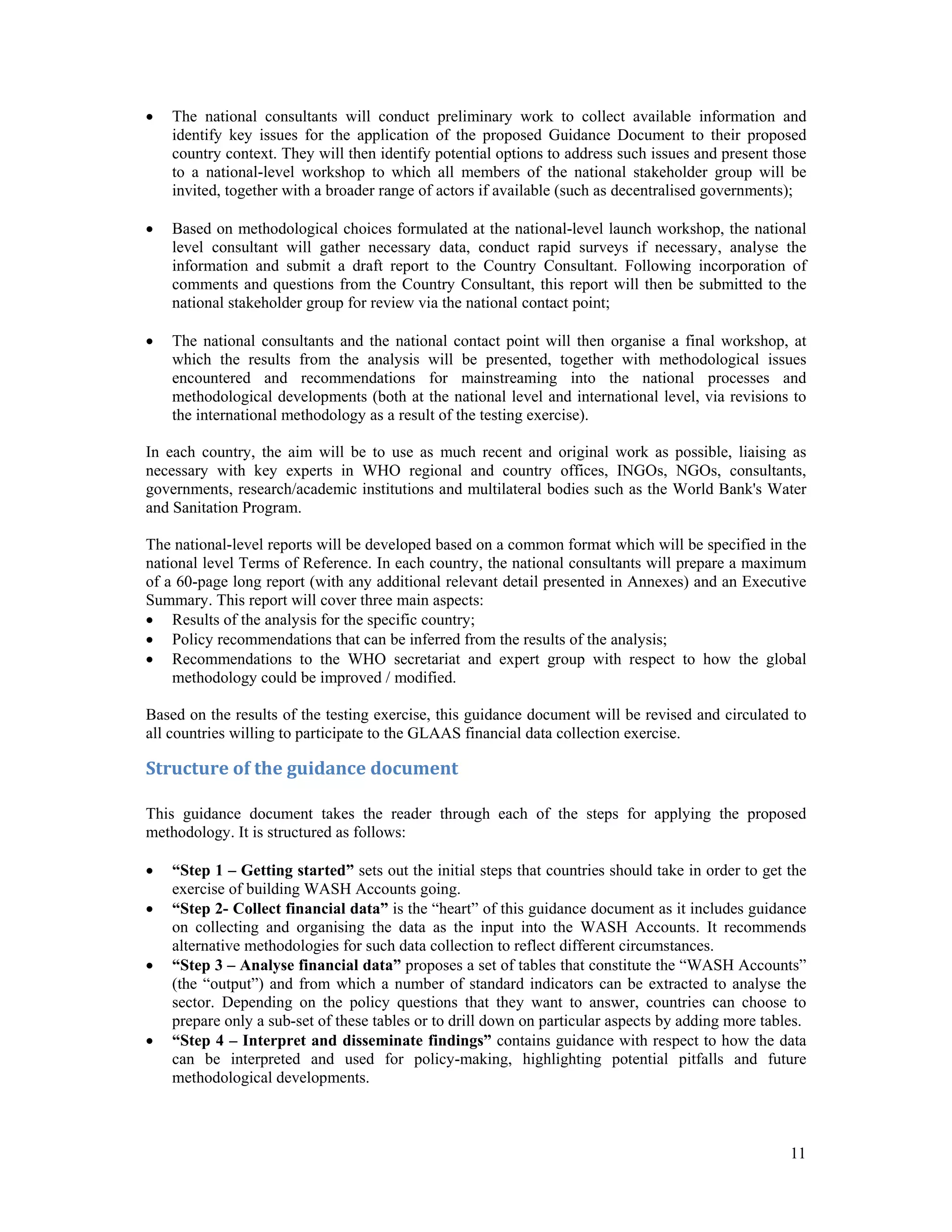  The national consultants will conduct preliminary work to collect available information and 
identify key issues for the application of the proposed Guidance Document to their proposed 
country context. They will then identify potential options to address such issues and present those 
to a national-level workshop to which all members of the national stakeholder group will be 
invited, together with a broader range of actors if available (such as decentralised governments); 
 Based on methodological choices formulated at the national-level launch workshop, the national 
level consultant will gather necessary data, conduct rapid surveys if necessary, analyse the 
information and submit a draft report to the Country Consultant. Following incorporation of 
comments and questions from the Country Consultant, this report will then be submitted to the 
national stakeholder group for review via the national contact point; 
 The national consultants and the national contact point will then organise a final workshop, at 
which the results from the analysis will be presented, together with methodological issues 
encountered and recommendations for mainstreaming into the national processes and 
methodological developments (both at the national level and international level, via revisions to 
the international methodology as a result of the testing exercise). 
In each country, the aim will be to use as much recent and original work as possible, liaising as 
necessary with key experts in WHO regional and country offices, INGOs, NGOs, consultants, 
governments, research/academic institutions and multilateral bodies such as the World Bank's Water 
and Sanitation Program. 
The national-level reports will be developed based on a common format which will be specified in the 
national level Terms of Reference. In each country, the national consultants will prepare a maximum 
of a 60-page long report (with any additional relevant detail presented in Annexes) and an Executive 
Summary. This report will cover three main aspects: 
 Results of the analysis for the specific country; 
 Policy recommendations that can be inferred from the results of the analysis; 
 Recommendations to the WHO secretariat and expert group with respect to how the global 
11 
methodology could be improved / modified. 
Based on the results of the testing exercise, this guidance document will be revised and circulated to 
all countries willing to participate to the GLAAS financial data collection exercise. 
Structure of the guidance document 
This guidance document takes the reader through each of the steps for applying the proposed 
methodology. It is structured as follows: 
 “Step 1 – Getting started” sets out the initial steps that countries should take in order to get the 
exercise of building WASH Accounts going. 
 “Step 2- Collect financial data” is the “heart” of this guidance document as it includes guidance 
on collecting and organising the data as the input into the WASH Accounts. It recommends 
alternative methodologies for such data collection to reflect different circumstances. 
 “Step 3 – Analyse financial data” proposes a set of tables that constitute the “WASH Accounts” 
(the “output”) and from which a number of standard indicators can be extracted to analyse the 
sector. Depending on the policy questions that they want to answer, countries can choose to 
prepare only a sub-set of these tables or to drill down on particular aspects by adding more tables. 
 “Step 4 – Interpret and disseminate findings” contains guidance with respect to how the data 
can be interpreted and used for policy-making, highlighting potential pitfalls and future 
methodological developments. 
 