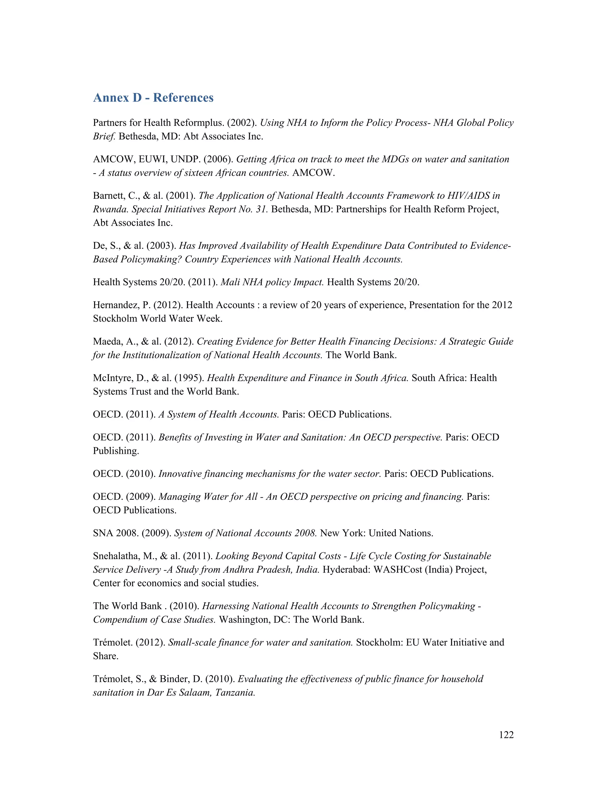 Annex D - References 
Partners for Health Reformplus. (2002). Using NHA to Inform the Policy Process- NHA Global Policy 
Brief. Bethesda, MD: Abt Associates Inc. 
AMCOW, EUWI, UNDP. (2006). Getting Africa on track to meet the MDGs on water and sanitation 
- A status overview of sixteen African countries. AMCOW. 
Barnett, C., & al. (2001). The Application of National Health Accounts Framework to HIV/AIDS in 
Rwanda. Special Initiatives Report No. 31. Bethesda, MD: Partnerships for Health Reform Project, 
Abt Associates Inc. 
De, S., & al. (2003). Has Improved Availability of Health Expenditure Data Contributed to Evidence- 
Based Policymaking? Country Experiences with National Health Accounts. 
Health Systems 20/20. (2011). Mali NHA policy Impact. Health Systems 20/20. 
Hernandez, P. (2012). Health Accounts : a review of 20 years of experience, Presentation for the 2012 
Stockholm World Water Week. 
Maeda, A., & al. (2012). Creating Evidence for Better Health Financing Decisions: A Strategic Guide 
for the Institutionalization of National Health Accounts. The World Bank. 
McIntyre, D., & al. (1995). Health Expenditure and Finance in South Africa. South Africa: Health 
Systems Trust and the World Bank. 
OECD. (2011). A System of Health Accounts. Paris: OECD Publications. 
OECD. (2011). Benefits of Investing in Water and Sanitation: An OECD perspective. Paris: OECD 
Publishing. 
OECD. (2010). Innovative financing mechanisms for the water sector. Paris: OECD Publications. 
OECD. (2009). Managing Water for All - An OECD perspective on pricing and financing. Paris: 
OECD Publications. 
SNA 2008. (2009). System of National Accounts 2008. New York: United Nations. 
Snehalatha, M., & al. (2011). Looking Beyond Capital Costs - Life Cycle Costing for Sustainable 
Service Delivery -A Study from Andhra Pradesh, India. Hyderabad: WASHCost (India) Project, 
Center for economics and social studies. 
The World Bank . (2010). Harnessing National Health Accounts to Strengthen Policymaking - 
Compendium of Case Studies. Washington, DC: The World Bank. 
Trémolet. (2012). Small-scale finance for water and sanitation. Stockholm: EU Water Initiative and 
Share. 
Trémolet, S., & Binder, D. (2010). Evaluating the effectiveness of public finance for household 
sanitation in Dar Es Salaam, Tanzania. 
122 
 