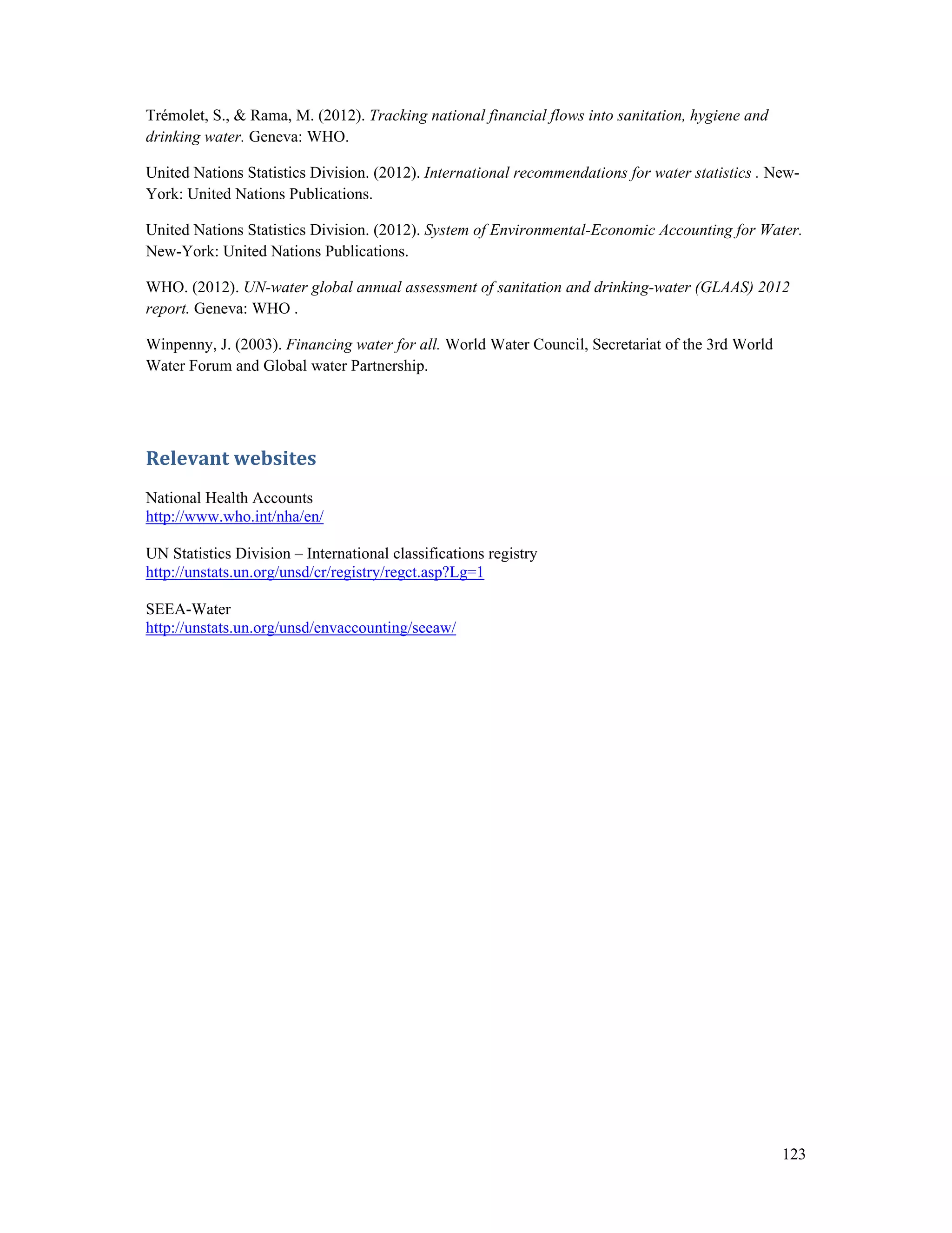 Trémolet, S., & Rama, M. (2012). Tracking national financial flows into sanitation, hygiene and 
drinking water. Geneva: WHO. 
United Nations Statistics Division. (2012). International recommendations for water statistics . New- 
York: United Nations Publications. 
United Nations Statistics Division. (2012). System of Environmental-Economic Accounting for Water. 
New-York: United Nations Publications. 
WHO. (2012). UN-water global annual assessment of sanitation and drinking-water (GLAAS) 2012 
report. Geneva: WHO . 
Winpenny, J. (2003). Financing water for all. World Water Council, Secretariat of the 3rd World 
Water Forum and Global water Partnership. 
123 
Relevant websites 
National Health Accounts 
http://www.who.int/nha/en/ 
UN Statistics Division – International classifications registry 
http://unstats.un.org/unsd/cr/registry/regct.asp?Lg=1 
SEEA-Water 
http://unstats.un.org/unsd/envaccounting/seeaw/ 
