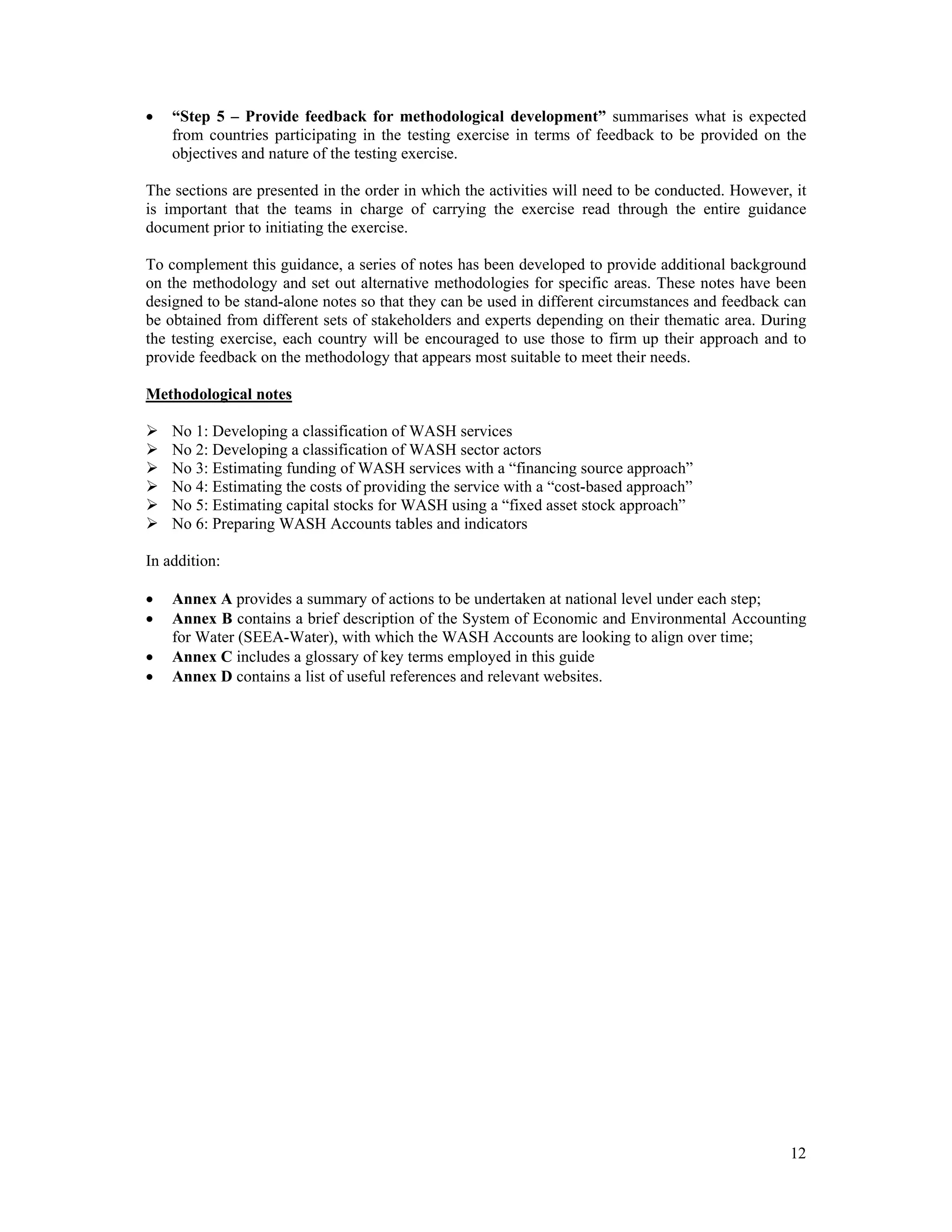  “Step 5 – Provide feedback for methodological development” summarises what is expected 
from countries participating in the testing exercise in terms of feedback to be provided on the 
objectives and nature of the testing exercise. 
The sections are presented in the order in which the activities will need to be conducted. However, it 
is important that the teams in charge of carrying the exercise read through the entire guidance 
document prior to initiating the exercise. 
To complement this guidance, a series of notes has been developed to provide additional background 
on the methodology and set out alternative methodologies for specific areas. These notes have been 
designed to be stand-alone notes so that they can be used in different circumstances and feedback can 
be obtained from different sets of stakeholders and experts depending on their thematic area. During 
the testing exercise, each country will be encouraged to use those to firm up their approach and to 
provide feedback on the methodology that appears most suitable to meet their needs. 
Methodological notes 
 No 1: Developing a classification of WASH services 
 No 2: Developing a classification of WASH sector actors 
 No 3: Estimating funding of WASH services with a “financing source approach” 
 No 4: Estimating the costs of providing the service with a “cost-based approach” 
 No 5: Estimating capital stocks for WASH using a “fixed asset stock approach” 
 No 6: Preparing WASH Accounts tables and indicators 
In addition: 
 Annex A provides a summary of actions to be undertaken at national level under each step; 
 Annex B contains a brief description of the System of Economic and Environmental Accounting 
12 
for Water (SEEA-Water), with which the WASH Accounts are looking to align over time; 
 Annex C includes a glossary of key terms employed in this guide 
 Annex D contains a list of useful references and relevant websites. 
 