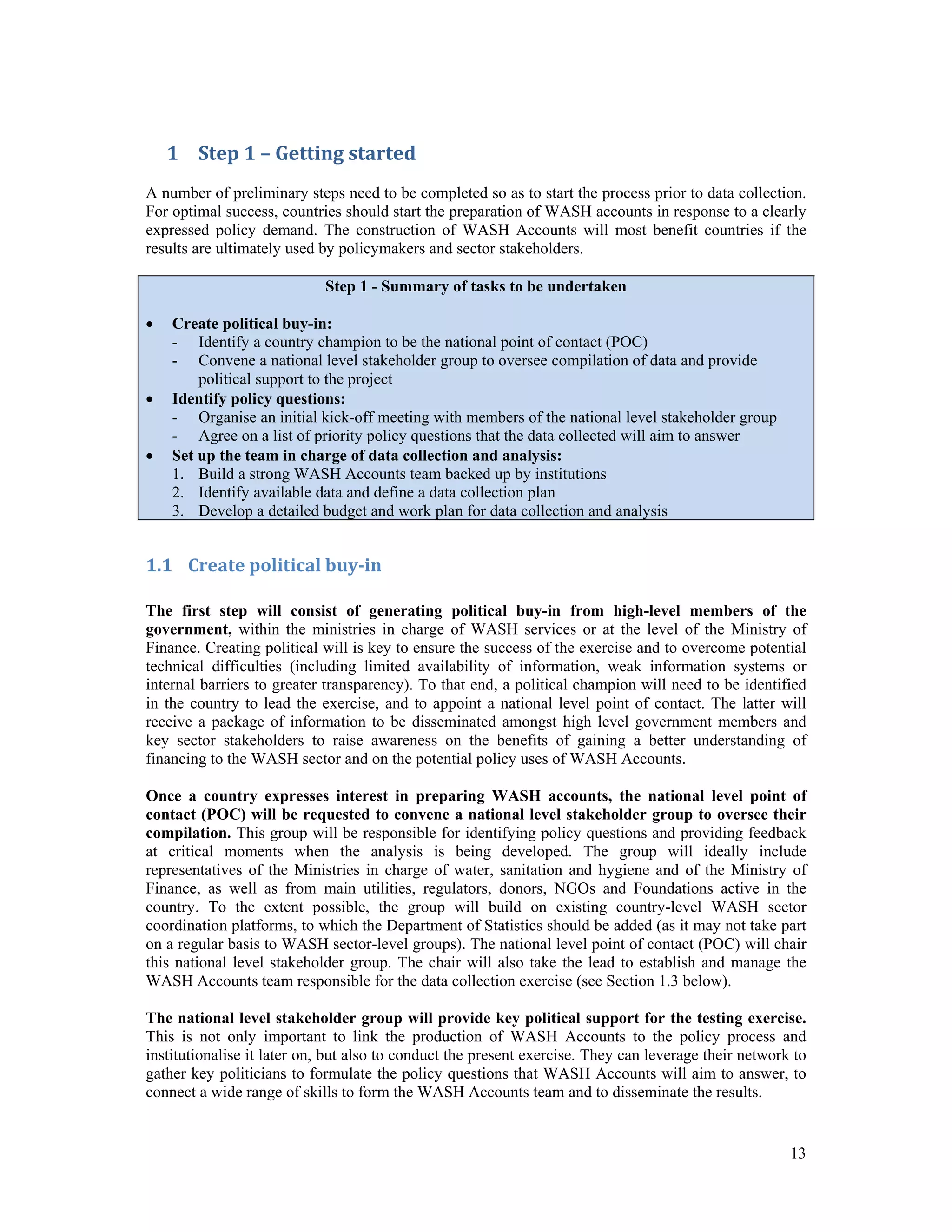1 Step 1 – Getting started 
A number of preliminary steps need to be completed so as to start the process prior to data collection. 
For optimal success, countries should start the preparation of WASH accounts in response to a clearly 
expressed policy demand. The construction of WASH Accounts will most benefit countries if the 
results are ultimately used by policymakers and sector stakeholders. 
13 
Step 1 - Summary of tasks to be undertaken 
 Create political buy-in: 
- Identify a country champion to be the national point of contact (POC) 
- Convene a national level stakeholder group to oversee compilation of data and provide 
political support to the project 
 Identify policy questions: 
- Organise an initial kick-off meeting with members of the national level stakeholder group 
- Agree on a list of priority policy questions that the data collected will aim to answer 
 Set up the team in charge of data collection and analysis: 
1. Build a strong WASH Accounts team backed up by institutions 
2. Identify available data and define a data collection plan 
3. Develop a detailed budget and work plan for data collection and analysis 
1.1 Create political buy‐in 
The first step will consist of generating political buy-in from high-level members of the 
government, within the ministries in charge of WASH services or at the level of the Ministry of 
Finance. Creating political will is key to ensure the success of the exercise and to overcome potential 
technical difficulties (including limited availability of information, weak information systems or 
internal barriers to greater transparency). To that end, a political champion will need to be identified 
in the country to lead the exercise, and to appoint a national level point of contact. The latter will 
receive a package of information to be disseminated amongst high level government members and 
key sector stakeholders to raise awareness on the benefits of gaining a better understanding of 
financing to the WASH sector and on the potential policy uses of WASH Accounts. 
Once a country expresses interest in preparing WASH accounts, the national level point of 
contact (POC) will be requested to convene a national level stakeholder group to oversee their 
compilation. This group will be responsible for identifying policy questions and providing feedback 
at critical moments when the analysis is being developed. The group will ideally include 
representatives of the Ministries in charge of water, sanitation and hygiene and of the Ministry of 
Finance, as well as from main utilities, regulators, donors, NGOs and Foundations active in the 
country. To the extent possible, the group will build on existing country-level WASH sector 
coordination platforms, to which the Department of Statistics should be added (as it may not take part 
on a regular basis to WASH sector-level groups). The national level point of contact (POC) will chair 
this national level stakeholder group. The chair will also take the lead to establish and manage the 
WASH Accounts team responsible for the data collection exercise (see Section 1.3 below). 
The national level stakeholder group will provide key political support for the testing exercise. 
This is not only important to link the production of WASH Accounts to the policy process and 
institutionalise it later on, but also to conduct the present exercise. They can leverage their network to 
gather key politicians to formulate the policy questions that WASH Accounts will aim to answer, to 
connect a wide range of skills to form the WASH Accounts team and to disseminate the results. 
 