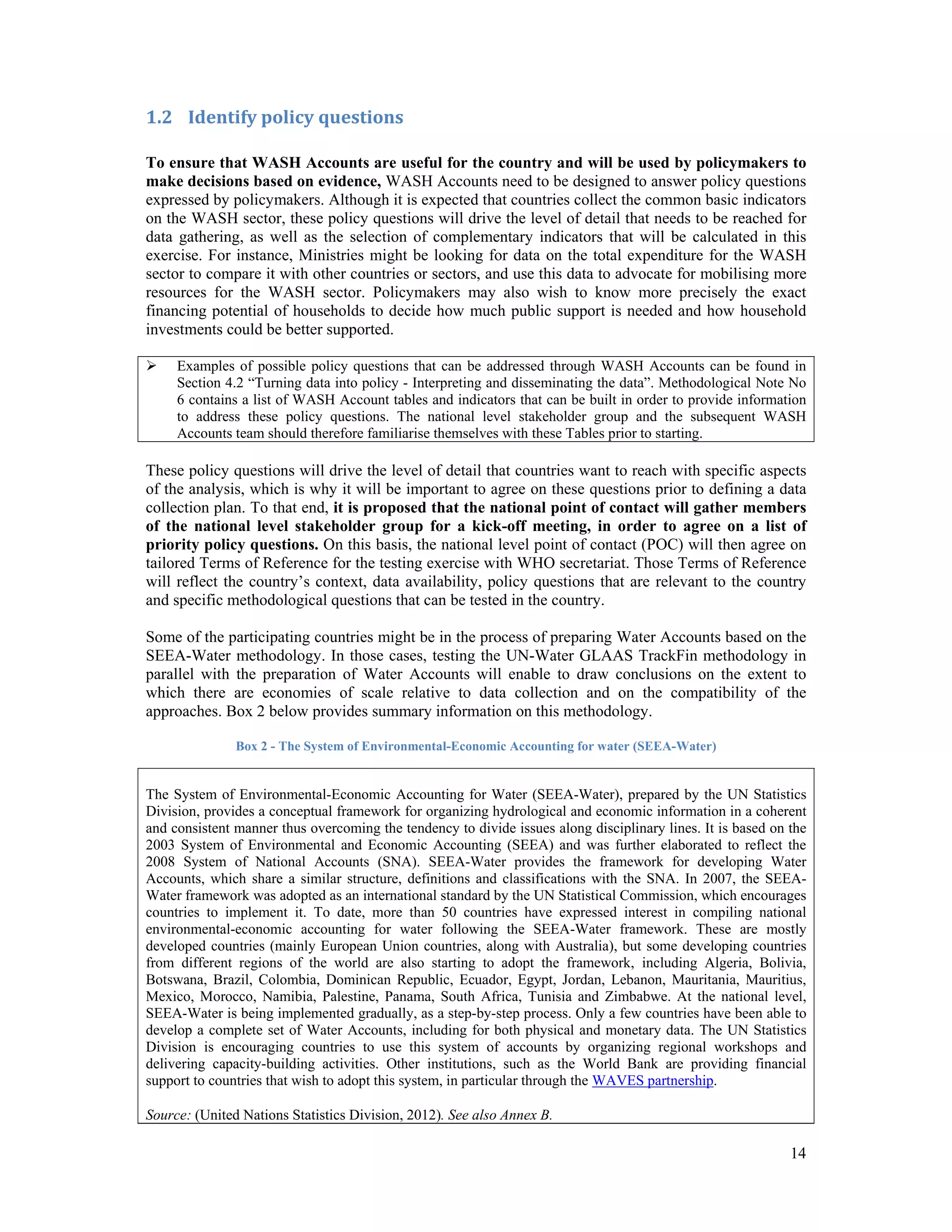 14 
1.2 Identify policy questions 
To ensure that WASH Accounts are useful for the country and will be used by policymakers to 
make decisions based on evidence, WASH Accounts need to be designed to answer policy questions 
expressed by policymakers. Although it is expected that countries collect the common basic indicators 
on the WASH sector, these policy questions will drive the level of detail that needs to be reached for 
data gathering, as well as the selection of complementary indicators that will be calculated in this 
exercise. For instance, Ministries might be looking for data on the total expenditure for the WASH 
sector to compare it with other countries or sectors, and use this data to advocate for mobilising more 
resources for the WASH sector. Policymakers may also wish to know more precisely the exact 
financing potential of households to decide how much public support is needed and how household 
investments could be better supported. 
 Examples of possible policy questions that can be addressed through WASH Accounts can be found in 
Section 4.2 “Turning data into policy - Interpreting and disseminating the data”. Methodological Note No 
6 contains a list of WASH Account tables and indicators that can be built in order to provide information 
to address these policy questions. The national level stakeholder group and the subsequent WASH 
Accounts team should therefore familiarise themselves with these Tables prior to starting. 
These policy questions will drive the level of detail that countries want to reach with specific aspects 
of the analysis, which is why it will be important to agree on these questions prior to defining a data 
collection plan. To that end, it is proposed that the national point of contact will gather members 
of the national level stakeholder group for a kick-off meeting, in order to agree on a list of 
priority policy questions. On this basis, the national level point of contact (POC) will then agree on 
tailored Terms of Reference for the testing exercise with WHO secretariat. Those Terms of Reference 
will reflect the country’s context, data availability, policy questions that are relevant to the country 
and specific methodological questions that can be tested in the country. 
Some of the participating countries might be in the process of preparing Water Accounts based on the 
SEEA-Water methodology. In those cases, testing the UN-Water GLAAS TrackFin methodology in 
parallel with the preparation of Water Accounts will enable to draw conclusions on the extent to 
which there are economies of scale relative to data collection and on the compatibility of the 
approaches. Box 2 below provides summary information on this methodology. 
Box 2 - The System of Environmental-Economic Accounting for water (SEEA-Water) 
The System of Environmental-Economic Accounting for Water (SEEA-Water), prepared by the UN Statistics 
Division, provides a conceptual framework for organizing hydrological and economic information in a coherent 
and consistent manner thus overcoming the tendency to divide issues along disciplinary lines. It is based on the 
2003 System of Environmental and Economic Accounting (SEEA) and was further elaborated to reflect the 
2008 System of National Accounts (SNA). SEEA-Water provides the framework for developing Water 
Accounts, which share a similar structure, definitions and classifications with the SNA. In 2007, the SEEA-Water 
framework was adopted as an international standard by the UN Statistical Commission, which encourages 
countries to implement it. To date, more than 50 countries have expressed interest in compiling national 
environmental-economic accounting for water following the SEEA-Water framework. These are mostly 
developed countries (mainly European Union countries, along with Australia), but some developing countries 
from different regions of the world are also starting to adopt the framework, including Algeria, Bolivia, 
Botswana, Brazil, Colombia, Dominican Republic, Ecuador, Egypt, Jordan, Lebanon, Mauritania, Mauritius, 
Mexico, Morocco, Namibia, Palestine, Panama, South Africa, Tunisia and Zimbabwe. At the national level, 
SEEA-Water is being implemented gradually, as a step-by-step process. Only a few countries have been able to 
develop a complete set of Water Accounts, including for both physical and monetary data. The UN Statistics 
Division is encouraging countries to use this system of accounts by organizing regional workshops and 
delivering capacity-building activities. Other institutions, such as the World Bank are providing financial 
support to countries that wish to adopt this system, in particular through the WAVES partnership. 
Source: (United Nations Statistics Division, 2012). See also Annex B. 
 