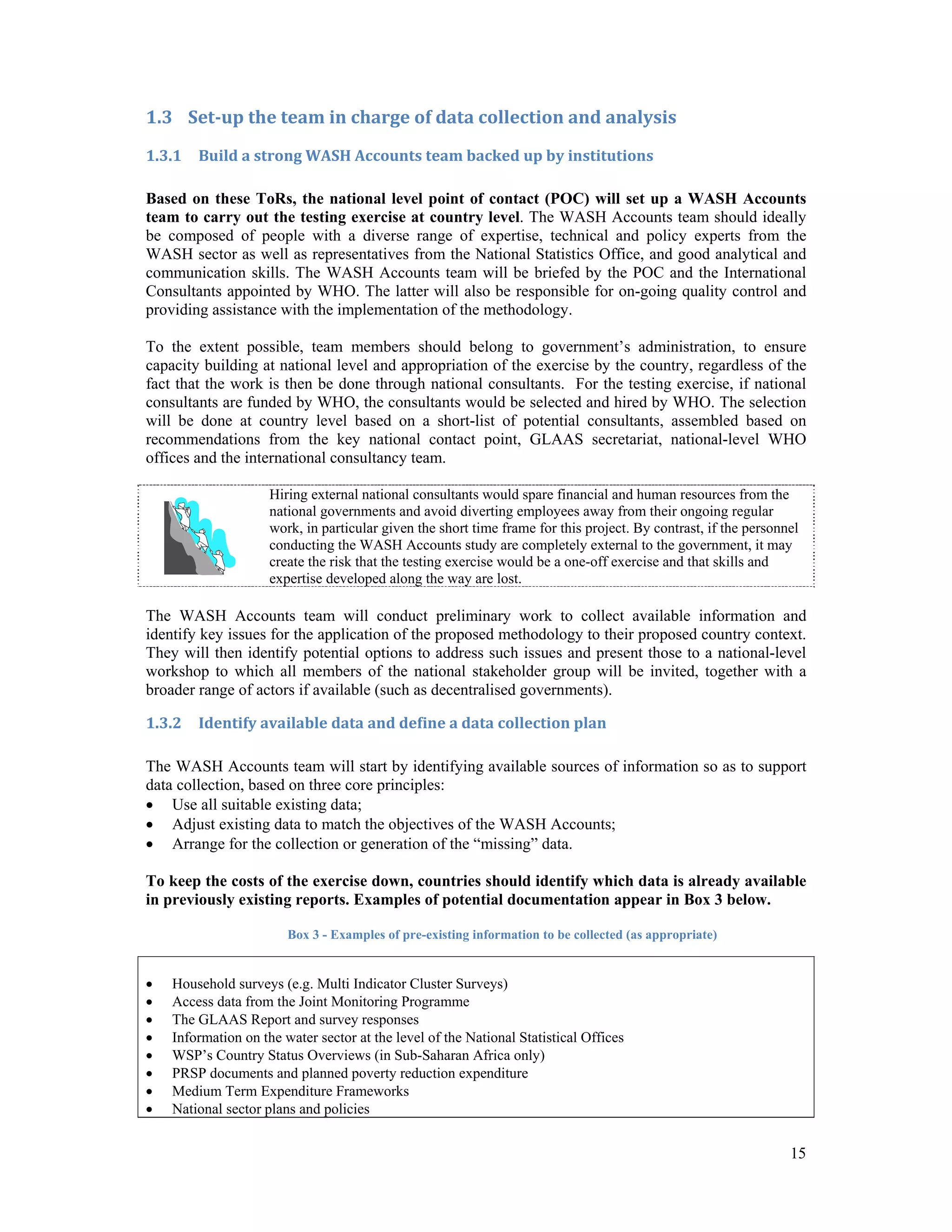 15 
1.3 Set‐up the team in charge of data collection and analysis 
1.3.1 Build a strong WASH Accounts team backed up by institutions 
Based on these ToRs, the national level point of contact (POC) will set up a WASH Accounts 
team to carry out the testing exercise at country level. The WASH Accounts team should ideally 
be composed of people with a diverse range of expertise, technical and policy experts from the 
WASH sector as well as representatives from the National Statistics Office, and good analytical and 
communication skills. The WASH Accounts team will be briefed by the POC and the International 
Consultants appointed by WHO. The latter will also be responsible for on-going quality control and 
providing assistance with the implementation of the methodology. 
To the extent possible, team members should belong to government’s administration, to ensure 
capacity building at national level and appropriation of the exercise by the country, regardless of the 
fact that the work is then be done through national consultants. For the testing exercise, if national 
consultants are funded by WHO, the consultants would be selected and hired by WHO. The selection 
will be done at country level based on a short-list of potential consultants, assembled based on 
recommendations from the key national contact point, GLAAS secretariat, national-level WHO 
offices and the international consultancy team. 
Hiring external national consultants would spare financial and human resources from the 
national governments and avoid diverting employees away from their ongoing regular 
work, in particular given the short time frame for this project. By contrast, if the personnel 
conducting the WASH Accounts study are completely external to the government, it may 
create the risk that the testing exercise would be a one-off exercise and that skills and 
expertise developed along the way are lost. 
The WASH Accounts team will conduct preliminary work to collect available information and 
identify key issues for the application of the proposed methodology to their proposed country context. 
They will then identify potential options to address such issues and present those to a national-level 
workshop to which all members of the national stakeholder group will be invited, together with a 
broader range of actors if available (such as decentralised governments). 
1.3.2 Identify available data and define a data collection plan 
The WASH Accounts team will start by identifying available sources of information so as to support 
data collection, based on three core principles: 
 Use all suitable existing data; 
 Adjust existing data to match the objectives of the WASH Accounts; 
 Arrange for the collection or generation of the “missing” data. 
To keep the costs of the exercise down, countries should identify which data is already available 
in previously existing reports. Examples of potential documentation appear in Box 3 below. 
Box 3 - Examples of pre-existing information to be collected (as appropriate) 
 Household surveys (e.g. Multi Indicator Cluster Surveys) 
 Access data from the Joint Monitoring Programme 
 The GLAAS Report and survey responses 
 Information on the water sector at the level of the National Statistical Offices 
 WSP’s Country Status Overviews (in Sub-Saharan Africa only) 
 PRSP documents and planned poverty reduction expenditure 
 Medium Term Expenditure Frameworks 
 National sector plans and policies 
 