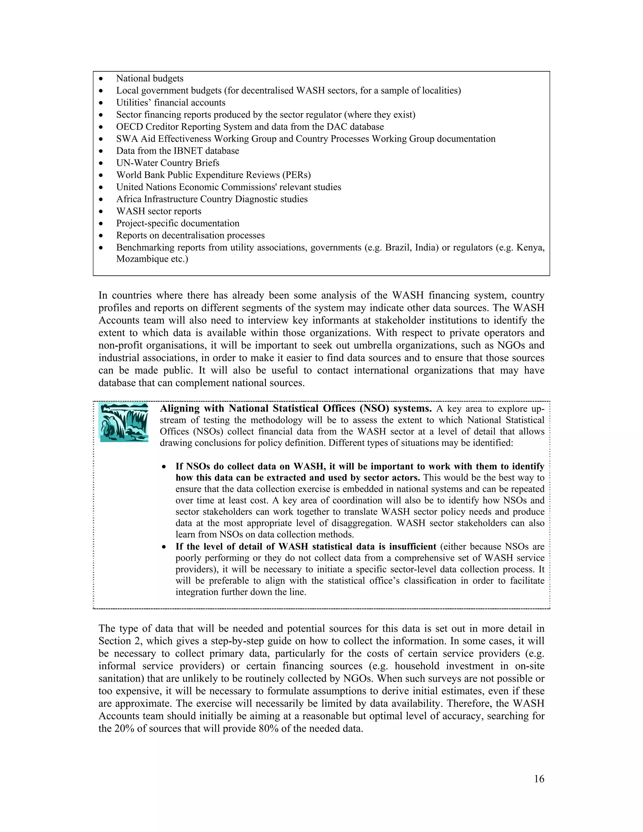  National budgets 
 Local government budgets (for decentralised WASH sectors, for a sample of localities) 
 Utilities’ financial accounts 
 Sector financing reports produced by the sector regulator (where they exist) 
 OECD Creditor Reporting System and data from the DAC database 
 SWA Aid Effectiveness Working Group and Country Processes Working Group documentation 
 Data from the IBNET database 
 UN-Water Country Briefs 
 World Bank Public Expenditure Reviews (PERs) 
 United Nations Economic Commissions' relevant studies 
 Africa Infrastructure Country Diagnostic studies 
 WASH sector reports 
 Project-specific documentation 
 Reports on decentralisation processes 
 Benchmarking reports from utility associations, governments (e.g. Brazil, India) or regulators (e.g. Kenya, 
16 
Mozambique etc.) 
In countries where there has already been some analysis of the WASH financing system, country 
profiles and reports on different segments of the system may indicate other data sources. The WASH 
Accounts team will also need to interview key informants at stakeholder institutions to identify the 
extent to which data is available within those organizations. With respect to private operators and 
non-profit organisations, it will be important to seek out umbrella organizations, such as NGOs and 
industrial associations, in order to make it easier to find data sources and to ensure that those sources 
can be made public. It will also be useful to contact international organizations that may have 
database that can complement national sources. 
Aligning with National Statistical Offices (NSO) systems. A key area to explore up-stream 
of testing the methodology will be to assess the extent to which National Statistical 
Offices (NSOs) collect financial data from the WASH sector at a level of detail that allows 
drawing conclusions for policy definition. Different types of situations may be identified: 
 If NSOs do collect data on WASH, it will be important to work with them to identify 
how this data can be extracted and used by sector actors. This would be the best way to 
ensure that the data collection exercise is embedded in national systems and can be repeated 
over time at least cost. A key area of coordination will also be to identify how NSOs and 
sector stakeholders can work together to translate WASH sector policy needs and produce 
data at the most appropriate level of disaggregation. WASH sector stakeholders can also 
learn from NSOs on data collection methods. 
 If the level of detail of WASH statistical data is insufficient (either because NSOs are 
poorly performing or they do not collect data from a comprehensive set of WASH service 
providers), it will be necessary to initiate a specific sector-level data collection process. It 
will be preferable to align with the statistical office’s classification in order to facilitate 
integration further down the line. 
The type of data that will be needed and potential sources for this data is set out in more detail in 
Section 2, which gives a step-by-step guide on how to collect the information. In some cases, it will 
be necessary to collect primary data, particularly for the costs of certain service providers (e.g. 
informal service providers) or certain financing sources (e.g. household investment in on-site 
sanitation) that are unlikely to be routinely collected by NGOs. When such surveys are not possible or 
too expensive, it will be necessary to formulate assumptions to derive initial estimates, even if these 
are approximate. The exercise will necessarily be limited by data availability. Therefore, the WASH 
Accounts team should initially be aiming at a reasonable but optimal level of accuracy, searching for 
the 20% of sources that will provide 80% of the needed data. 
 