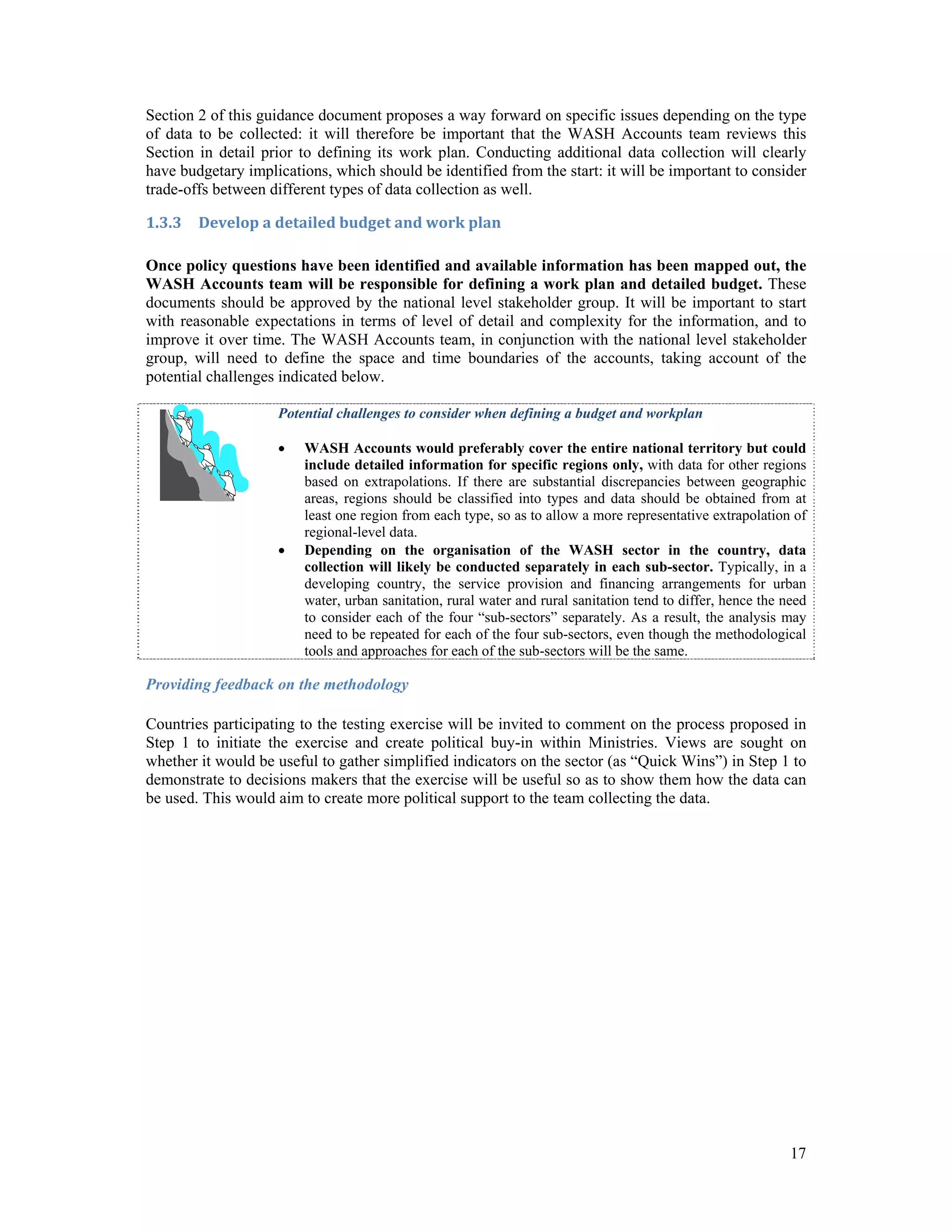 Section 2 of this guidance document proposes a way forward on specific issues depending on the type 
of data to be collected: it will therefore be important that the WASH Accounts team reviews this 
Section in detail prior to defining its work plan. Conducting additional data collection will clearly 
have budgetary implications, which should be identified from the start: it will be important to consider 
trade-offs between different types of data collection as well. 
1.3.3 Develop a detailed budget and work plan 
Once policy questions have been identified and available information has been mapped out, the 
WASH Accounts team will be responsible for defining a work plan and detailed budget. These 
documents should be approved by the national level stakeholder group. It will be important to start 
with reasonable expectations in terms of level of detail and complexity for the information, and to 
improve it over time. The WASH Accounts team, in conjunction with the national level stakeholder 
group, will need to define the space and time boundaries of the accounts, taking account of the 
potential challenges indicated below. 
Potential challenges to consider when defining a budget and workplan 
 WASH Accounts would preferably cover the entire national territory but could 
include detailed information for specific regions only, with data for other regions 
based on extrapolations. If there are substantial discrepancies between geographic 
areas, regions should be classified into types and data should be obtained from at 
least one region from each type, so as to allow a more representative extrapolation of 
regional-level data. 
 Depending on the organisation of the WASH sector in the country, data 
collection will likely be conducted separately in each sub-sector. Typically, in a 
developing country, the service provision and financing arrangements for urban 
water, urban sanitation, rural water and rural sanitation tend to differ, hence the need 
to consider each of the four “sub-sectors” separately. As a result, the analysis may 
need to be repeated for each of the four sub-sectors, even though the methodological 
tools and approaches for each of the sub-sectors will be the same. 
Providing feedback on the methodology 
Countries participating to the testing exercise will be invited to comment on the process proposed in 
Step 1 to initiate the exercise and create political buy-in within Ministries. Views are sought on 
whether it would be useful to gather simplified indicators on the sector (as “Quick Wins”) in Step 1 to 
demonstrate to decisions makers that the exercise will be useful so as to show them how the data can 
be used. This would aim to create more political support to the team collecting the data. 
17 
 