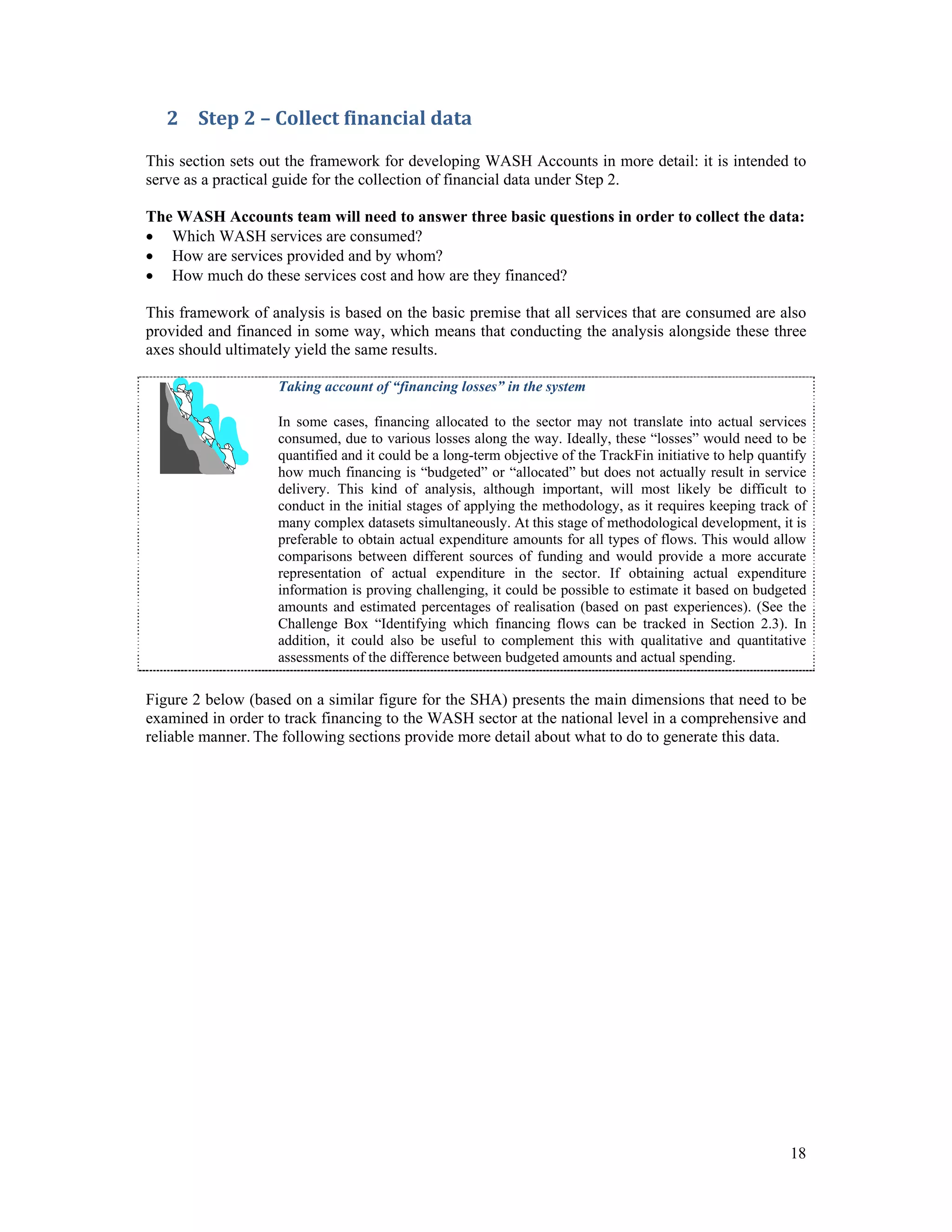 2 Step 2 – Collect financial data 
This section sets out the framework for developing WASH Accounts in more detail: it is intended to 
serve as a practical guide for the collection of financial data under Step 2. 
The WASH Accounts team will need to answer three basic questions in order to collect the data: 
 Which WASH services are consumed? 
 How are services provided and by whom? 
 How much do these services cost and how are they financed? 
This framework of analysis is based on the basic premise that all services that are consumed are also 
provided and financed in some way, which means that conducting the analysis alongside these three 
axes should ultimately yield the same results. 
Taking account of “financing losses” in the system 
In some cases, financing allocated to the sector may not translate into actual services 
consumed, due to various losses along the way. Ideally, these “losses” would need to be 
quantified and it could be a long-term objective of the TrackFin initiative to help quantify 
how much financing is “budgeted” or “allocated” but does not actually result in service 
delivery. This kind of analysis, although important, will most likely be difficult to 
conduct in the initial stages of applying the methodology, as it requires keeping track of 
many complex datasets simultaneously. At this stage of methodological development, it is 
preferable to obtain actual expenditure amounts for all types of flows. This would allow 
comparisons between different sources of funding and would provide a more accurate 
representation of actual expenditure in the sector. If obtaining actual expenditure 
information is proving challenging, it could be possible to estimate it based on budgeted 
amounts and estimated percentages of realisation (based on past experiences). (See the 
Challenge Box “Identifying which financing flows can be tracked in Section 2.3). In 
addition, it could also be useful to complement this with qualitative and quantitative 
assessments of the difference between budgeted amounts and actual spending. 
Figure 2 below (based on a similar figure for the SHA) presents the main dimensions that need to be 
examined in order to track financing to the WASH sector at the national level in a comprehensive and 
reliable manner. The following sections provide more detail about what to do to generate this data. 
18 
 