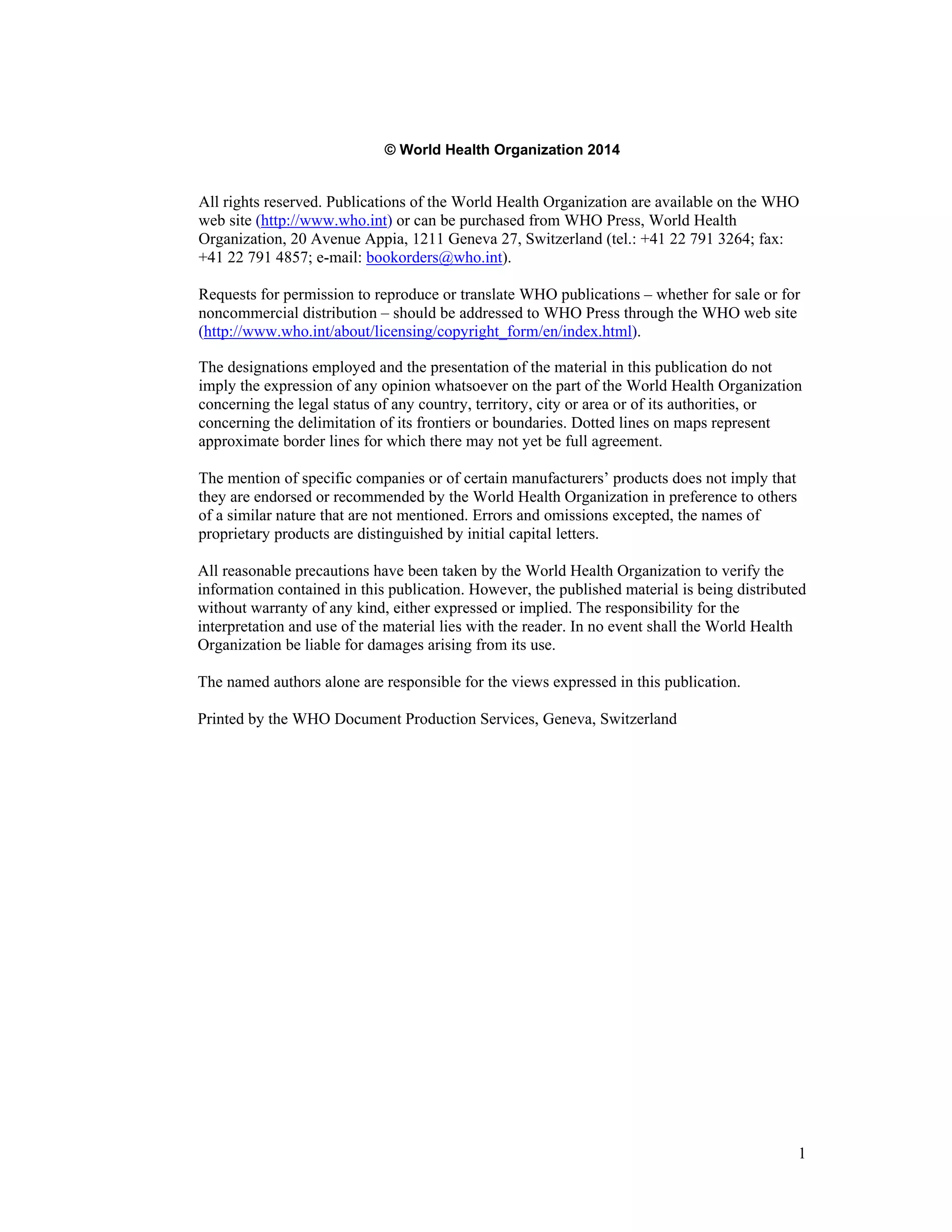 1 
© World Health Organization 2014 
All rights reserved. Publications of the World Health Organization are available on the WHO 
web site (http://www.who.int) or can be purchased from WHO Press, World Health 
Organization, 20 Avenue Appia, 1211 Geneva 27, Switzerland (tel.: +41 22 791 3264; fax: 
+41 22 791 4857; e-mail: bookorders@who.int). 
Requests for permission to reproduce or translate WHO publications – whether for sale or for 
noncommercial distribution – should be addressed to WHO Press through the WHO web site 
(http://www.who.int/about/licensing/copyright_form/en/index.html). 
The designations employed and the presentation of the material in this publication do not 
imply the expression of any opinion whatsoever on the part of the World Health Organization 
concerning the legal status of any country, territory, city or area or of its authorities, or 
concerning the delimitation of its frontiers or boundaries. Dotted lines on maps represent 
approximate border lines for which there may not yet be full agreement. 
The mention of specific companies or of certain manufacturers’ products does not imply that 
they are endorsed or recommended by the World Health Organization in preference to others 
of a similar nature that are not mentioned. Errors and omissions excepted, the names of 
proprietary products are distinguished by initial capital letters. 
All reasonable precautions have been taken by the World Health Organization to verify the 
information contained in this publication. However, the published material is being distributed 
without warranty of any kind, either expressed or implied. The responsibility for the 
interpretation and use of the material lies with the reader. In no event shall the World Health 
Organization be liable for damages arising from its use. 
The named authors alone are responsible for the views expressed in this publication. 
Printed by the WHO Document Production Services, Geneva, Switzerland 
 