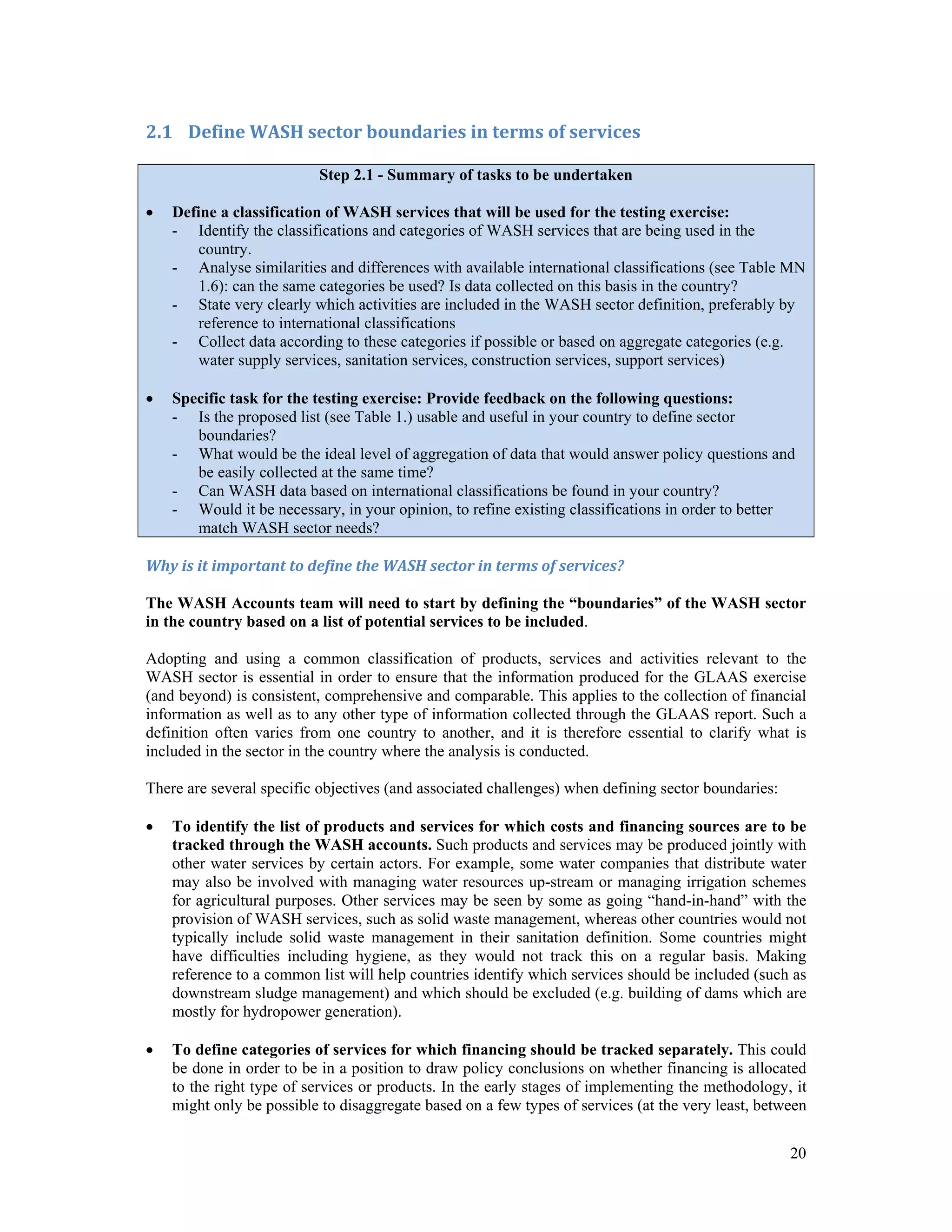 20 
2.1 Define WASH sector boundaries in terms of services 
Step 2.1 - Summary of tasks to be undertaken 
 Define a classification of WASH services that will be used for the testing exercise: 
- Identify the classifications and categories of WASH services that are being used in the 
country. 
- Analyse similarities and differences with available international classifications (see Table MN 
1.6): can the same categories be used? Is data collected on this basis in the country? 
- State very clearly which activities are included in the WASH sector definition, preferably by 
reference to international classifications 
- Collect data according to these categories if possible or based on aggregate categories (e.g. 
water supply services, sanitation services, construction services, support services) 
 Specific task for the testing exercise: Provide feedback on the following questions: 
- Is the proposed list (see Table 1.) usable and useful in your country to define sector 
boundaries? 
- What would be the ideal level of aggregation of data that would answer policy questions and 
be easily collected at the same time? 
- Can WASH data based on international classifications be found in your country? 
- Would it be necessary, in your opinion, to refine existing classifications in order to better 
match WASH sector needs? 
Why is it important to define the WASH sector in terms of services? 
The WASH Accounts team will need to start by defining the “boundaries” of the WASH sector 
in the country based on a list of potential services to be included. 
Adopting and using a common classification of products, services and activities relevant to the 
WASH sector is essential in order to ensure that the information produced for the GLAAS exercise 
(and beyond) is consistent, comprehensive and comparable. This applies to the collection of financial 
information as well as to any other type of information collected through the GLAAS report. Such a 
definition often varies from one country to another, and it is therefore essential to clarify what is 
included in the sector in the country where the analysis is conducted. 
There are several specific objectives (and associated challenges) when defining sector boundaries: 
 To identify the list of products and services for which costs and financing sources are to be 
tracked through the WASH accounts. Such products and services may be produced jointly with 
other water services by certain actors. For example, some water companies that distribute water 
may also be involved with managing water resources up-stream or managing irrigation schemes 
for agricultural purposes. Other services may be seen by some as going “hand-in-hand” with the 
provision of WASH services, such as solid waste management, whereas other countries would not 
typically include solid waste management in their sanitation definition. Some countries might 
have difficulties including hygiene, as they would not track this on a regular basis. Making 
reference to a common list will help countries identify which services should be included (such as 
downstream sludge management) and which should be excluded (e.g. building of dams which are 
mostly for hydropower generation). 
 To define categories of services for which financing should be tracked separately. This could 
be done in order to be in a position to draw policy conclusions on whether financing is allocated 
to the right type of services or products. In the early stages of implementing the methodology, it 
might only be possible to disaggregate based on a few types of services (at the very least, between 
 