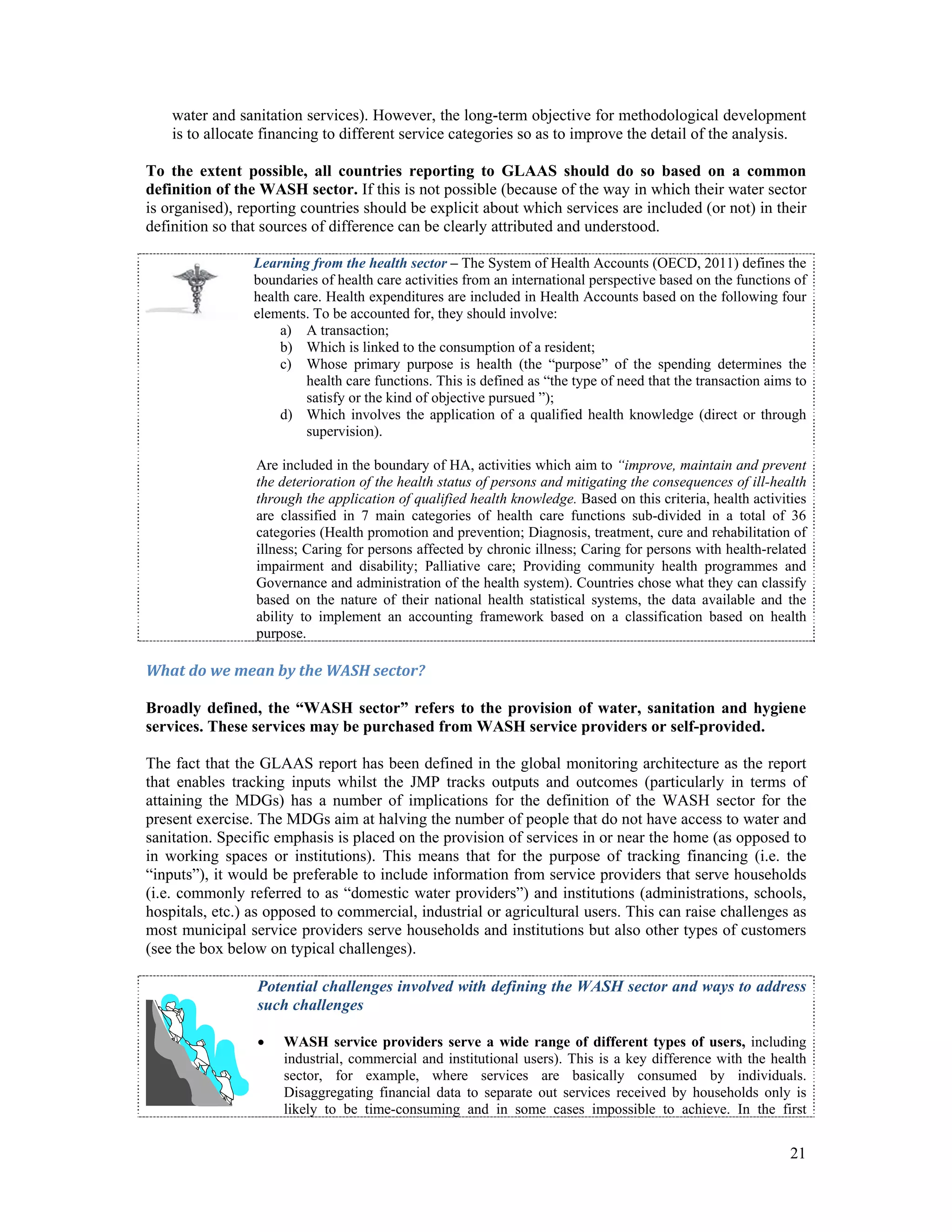 water and sanitation services). However, the long-term objective for methodological development 
is to allocate financing to different service categories so as to improve the detail of the analysis. 
To the extent possible, all countries reporting to GLAAS should do so based on a common 
definition of the WASH sector. If this is not possible (because of the way in which their water sector 
is organised), reporting countries should be explicit about which services are included (or not) in their 
definition so that sources of difference can be clearly attributed and understood. 
Learning from the health sector – The System of Health Accounts (OECD, 2011) defines the 
boundaries of health care activities from an international perspective based on the functions of 
health care. Health expenditures are included in Health Accounts based on the following four 
elements. To be accounted for, they should involve: 
a) A transaction; 
b) Which is linked to the consumption of a resident; 
c) Whose primary purpose is health (the “purpose” of the spending determines the 
health care functions. This is defined as “the type of need that the transaction aims to 
satisfy or the kind of objective pursued ”); 
d) Which involves the application of a qualified health knowledge (direct or through 
21 
supervision). 
Are included in the boundary of HA, activities which aim to “improve, maintain and prevent 
the deterioration of the health status of persons and mitigating the consequences of ill-health 
through the application of qualified health knowledge. Based on this criteria, health activities 
are classified in 7 main categories of health care functions sub-divided in a total of 36 
categories (Health promotion and prevention; Diagnosis, treatment, cure and rehabilitation of 
illness; Caring for persons affected by chronic illness; Caring for persons with health-related 
impairment and disability; Palliative care; Providing community health programmes and 
Governance and administration of the health system). Countries chose what they can classify 
based on the nature of their national health statistical systems, the data available and the 
ability to implement an accounting framework based on a classification based on health 
purpose. 
What do we mean by the WASH sector? 
Broadly defined, the “WASH sector” refers to the provision of water, sanitation and hygiene 
services. These services may be purchased from WASH service providers or self-provided. 
The fact that the GLAAS report has been defined in the global monitoring architecture as the report 
that enables tracking inputs whilst the JMP tracks outputs and outcomes (particularly in terms of 
attaining the MDGs) has a number of implications for the definition of the WASH sector for the 
present exercise. The MDGs aim at halving the number of people that do not have access to water and 
sanitation. Specific emphasis is placed on the provision of services in or near the home (as opposed to 
in working spaces or institutions). This means that for the purpose of tracking financing (i.e. the 
“inputs”), it would be preferable to include information from service providers that serve households 
(i.e. commonly referred to as “domestic water providers”) and institutions (administrations, schools, 
hospitals, etc.) as opposed to commercial, industrial or agricultural users. This can raise challenges as 
most municipal service providers serve households and institutions but also other types of customers 
(see the box below on typical challenges). 
Potential challenges involved with defining the WASH sector and ways to address 
such challenges 
 WASH service providers serve a wide range of different types of users, including 
industrial, commercial and institutional users). This is a key difference with the health 
sector, for example, where services are basically consumed by individuals. 
Disaggregating financial data to separate out services received by households only is 
likely to be time-consuming and in some cases impossible to achieve. In the first 
 