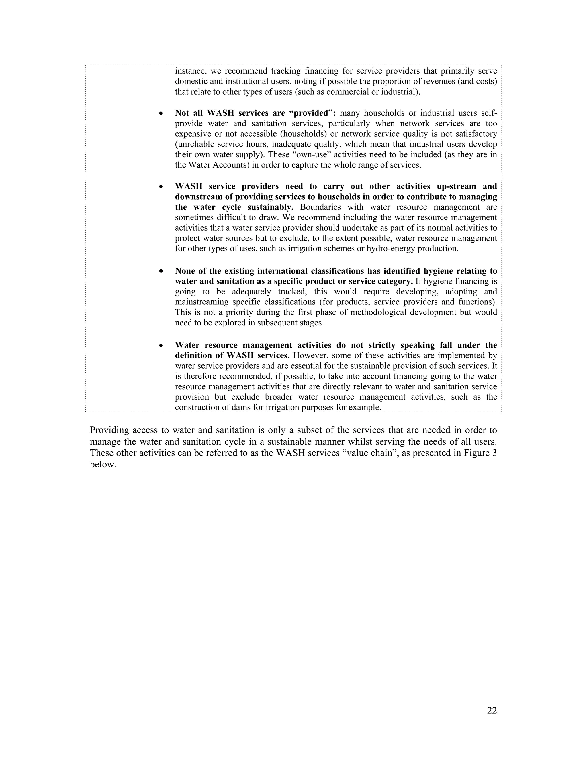 instance, we recommend tracking financing for service providers that primarily serve 
domestic and institutional users, noting if possible the proportion of revenues (and costs) 
that relate to other types of users (such as commercial or industrial). 
 Not all WASH services are “provided”: many households or industrial users self-provide 
water and sanitation services, particularly when network services are too 
expensive or not accessible (households) or network service quality is not satisfactory 
(unreliable service hours, inadequate quality, which mean that industrial users develop 
their own water supply). These “own-use” activities need to be included (as they are in 
the Water Accounts) in order to capture the whole range of services. 
 WASH service providers need to carry out other activities up-stream and 
downstream of providing services to households in order to contribute to managing 
the water cycle sustainably. Boundaries with water resource management are 
sometimes difficult to draw. We recommend including the water resource management 
activities that a water service provider should undertake as part of its normal activities to 
protect water sources but to exclude, to the extent possible, water resource management 
for other types of uses, such as irrigation schemes or hydro-energy production. 
 None of the existing international classifications has identified hygiene relating to 
water and sanitation as a specific product or service category. If hygiene financing is 
going to be adequately tracked, this would require developing, adopting and 
mainstreaming specific classifications (for products, service providers and functions). 
This is not a priority during the first phase of methodological development but would 
need to be explored in subsequent stages. 
 Water resource management activities do not strictly speaking fall under the 
definition of WASH services. However, some of these activities are implemented by 
water service providers and are essential for the sustainable provision of such services. It 
is therefore recommended, if possible, to take into account financing going to the water 
resource management activities that are directly relevant to water and sanitation service 
provision but exclude broader water resource management activities, such as the 
construction of dams for irrigation purposes for example. 
Providing access to water and sanitation is only a subset of the services that are needed in order to 
manage the water and sanitation cycle in a sustainable manner whilst serving the needs of all users. 
These other activities can be referred to as the WASH services “value chain”, as presented in Figure 3 
below. 
22 
 