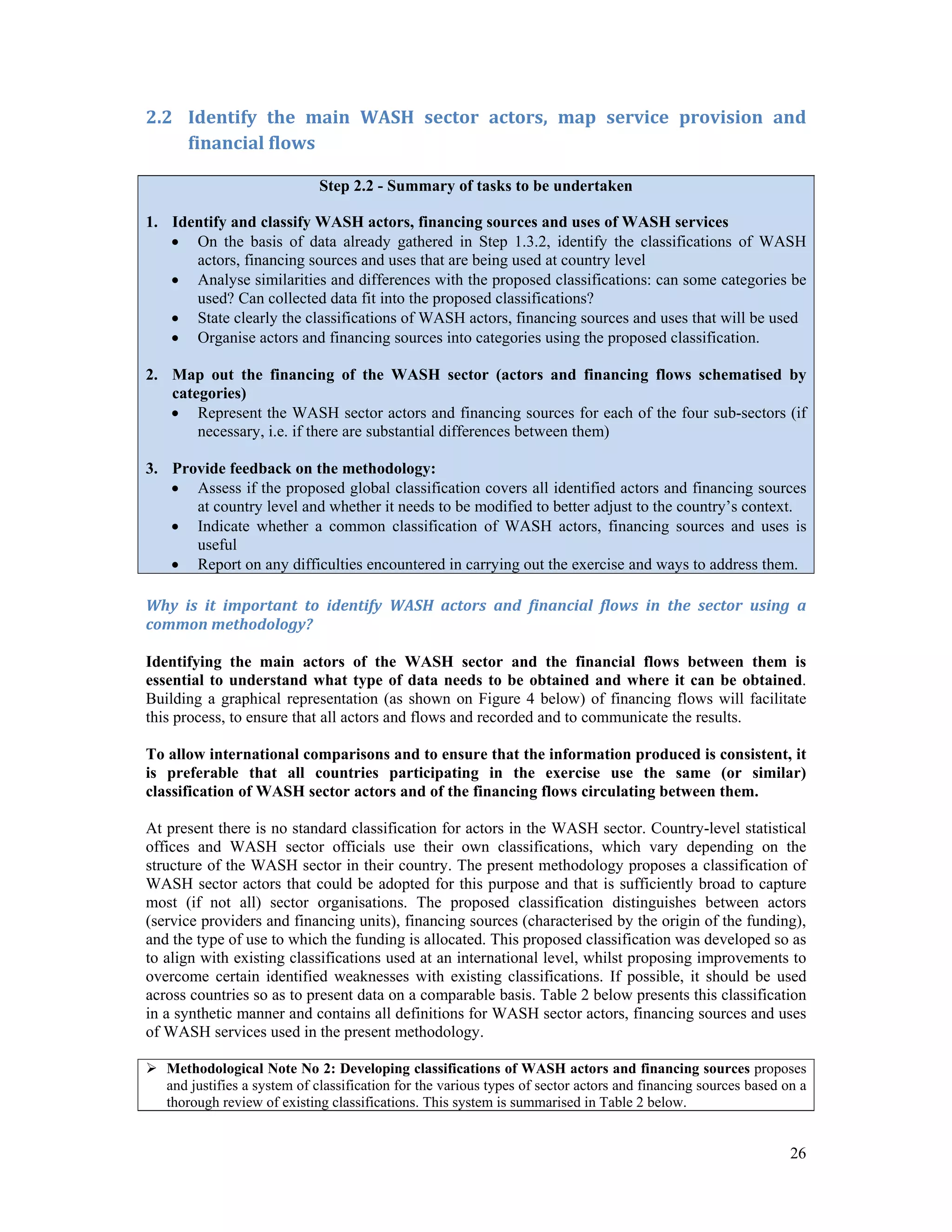 2.2 Identify the main WASH sector actors, map service provision and 
26 
financial flows 
Step 2.2 - Summary of tasks to be undertaken 
1. Identify and classify WASH actors, financing sources and uses of WASH services 
 On the basis of data already gathered in Step 1.3.2, identify the classifications of WASH 
actors, financing sources and uses that are being used at country level 
 Analyse similarities and differences with the proposed classifications: can some categories be 
used? Can collected data fit into the proposed classifications? 
 State clearly the classifications of WASH actors, financing sources and uses that will be used 
 Organise actors and financing sources into categories using the proposed classification. 
2. Map out the financing of the WASH sector (actors and financing flows schematised by 
categories) 
 Represent the WASH sector actors and financing sources for each of the four sub-sectors (if 
necessary, i.e. if there are substantial differences between them) 
3. Provide feedback on the methodology: 
 Assess if the proposed global classification covers all identified actors and financing sources 
at country level and whether it needs to be modified to better adjust to the country’s context. 
 Indicate whether a common classification of WASH actors, financing sources and uses is 
useful 
 Report on any difficulties encountered in carrying out the exercise and ways to address them. 
Why is it important to identify WASH actors and financial flows in the sector using a 
common methodology? 
Identifying the main actors of the WASH sector and the financial flows between them is 
essential to understand what type of data needs to be obtained and where it can be obtained. 
Building a graphical representation (as shown on Figure 4 below) of financing flows will facilitate 
this process, to ensure that all actors and flows and recorded and to communicate the results. 
To allow international comparisons and to ensure that the information produced is consistent, it 
is preferable that all countries participating in the exercise use the same (or similar) 
classification of WASH sector actors and of the financing flows circulating between them. 
At present there is no standard classification for actors in the WASH sector. Country-level statistical 
offices and WASH sector officials use their own classifications, which vary depending on the 
structure of the WASH sector in their country. The present methodology proposes a classification of 
WASH sector actors that could be adopted for this purpose and that is sufficiently broad to capture 
most (if not all) sector organisations. The proposed classification distinguishes between actors 
(service providers and financing units), financing sources (characterised by the origin of the funding), 
and the type of use to which the funding is allocated. This proposed classification was developed so as 
to align with existing classifications used at an international level, whilst proposing improvements to 
overcome certain identified weaknesses with existing classifications. If possible, it should be used 
across countries so as to present data on a comparable basis. Table 2 below presents this classification 
in a synthetic manner and contains all definitions for WASH sector actors, financing sources and uses 
of WASH services used in the present methodology. 
 Methodological Note No 2: Developing classifications of WASH actors and financing sources proposes 
and justifies a system of classification for the various types of sector actors and financing sources based on a 
thorough review of existing classifications. This system is summarised in Table 2 below. 
 