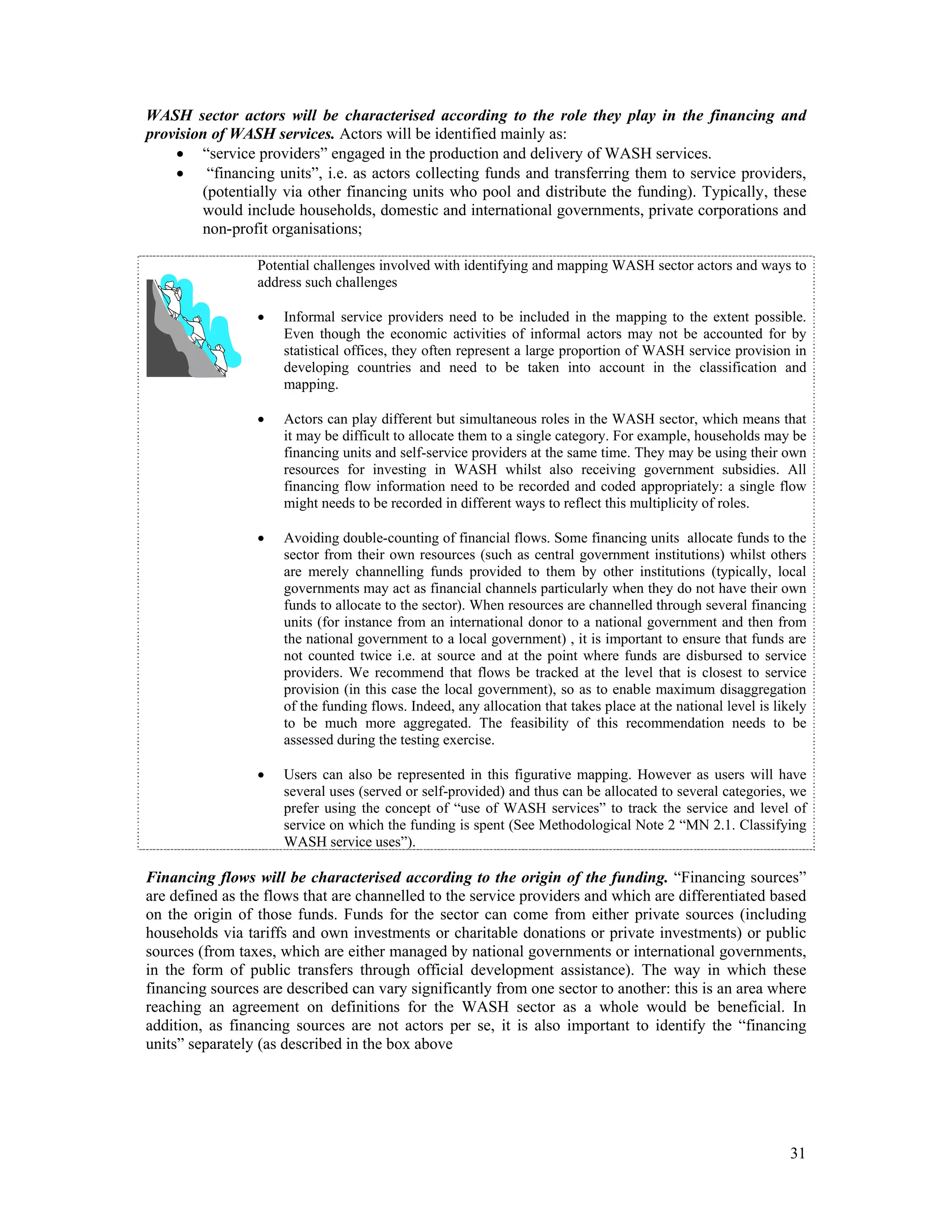 WASH sector actors will be characterised according to the role they play in the financing and 
provision of WASH services. Actors will be identified mainly as: 
 “service providers” engaged in the production and delivery of WASH services. 
 “financing units”, i.e. as actors collecting funds and transferring them to service providers, 
(potentially via other financing units who pool and distribute the funding). Typically, these 
would include households, domestic and international governments, private corporations and 
non-profit organisations; 
Potential challenges involved with identifying and mapping WASH sector actors and ways to 
address such challenges 
 Informal service providers need to be included in the mapping to the extent possible. 
Even though the economic activities of informal actors may not be accounted for by 
statistical offices, they often represent a large proportion of WASH service provision in 
developing countries and need to be taken into account in the classification and 
mapping. 
 Actors can play different but simultaneous roles in the WASH sector, which means that 
it may be difficult to allocate them to a single category. For example, households may be 
financing units and self-service providers at the same time. They may be using their own 
resources for investing in WASH whilst also receiving government subsidies. All 
financing flow information need to be recorded and coded appropriately: a single flow 
might needs to be recorded in different ways to reflect this multiplicity of roles. 
 Avoiding double-counting of financial flows. Some financing units allocate funds to the 
sector from their own resources (such as central government institutions) whilst others 
are merely channelling funds provided to them by other institutions (typically, local 
governments may act as financial channels particularly when they do not have their own 
funds to allocate to the sector). When resources are channelled through several financing 
units (for instance from an international donor to a national government and then from 
the national government to a local government) , it is important to ensure that funds are 
not counted twice i.e. at source and at the point where funds are disbursed to service 
providers. We recommend that flows be tracked at the level that is closest to service 
provision (in this case the local government), so as to enable maximum disaggregation 
of the funding flows. Indeed, any allocation that takes place at the national level is likely 
to be much more aggregated. The feasibility of this recommendation needs to be 
assessed during the testing exercise. 
 Users can also be represented in this figurative mapping. However as users will have 
several uses (served or self-provided) and thus can be allocated to several categories, we 
prefer using the concept of “use of WASH services” to track the service and level of 
service on which the funding is spent (See Methodological Note 2 “MN 2.1. Classifying 
WASH service uses”). 
Financing flows will be characterised according to the origin of the funding. “Financing sources” 
are defined as the flows that are channelled to the service providers and which are differentiated based 
on the origin of those funds. Funds for the sector can come from either private sources (including 
households via tariffs and own investments or charitable donations or private investments) or public 
sources (from taxes, which are either managed by national governments or international governments, 
in the form of public transfers through official development assistance). The way in which these 
financing sources are described can vary significantly from one sector to another: this is an area where 
reaching an agreement on definitions for the WASH sector as a whole would be beneficial. In 
addition, as financing sources are not actors per se, it is also important to identify the “financing 
units” separately (as described in the box above 
31 
 