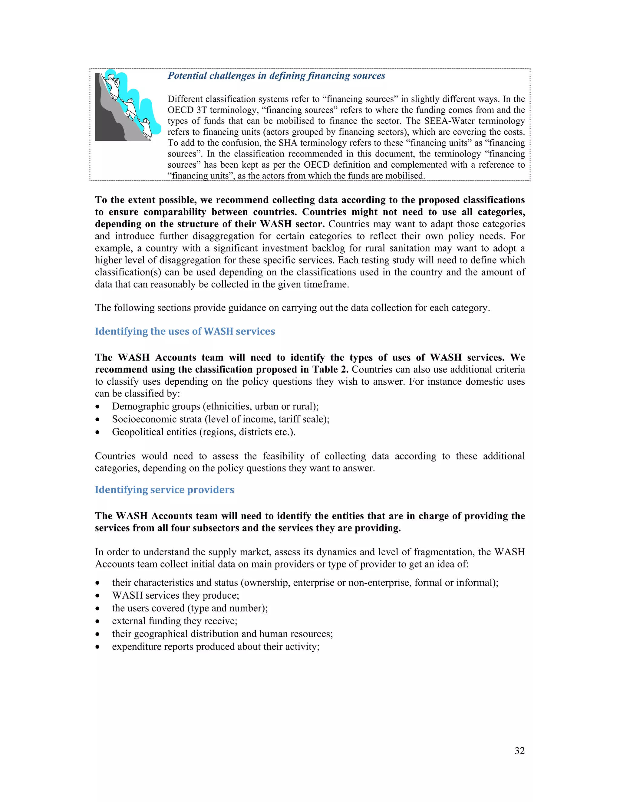 Potential challenges in defining financing sources 
Different classification systems refer to “financing sources” in slightly different ways. In the 
OECD 3T terminology, “financing sources” refers to where the funding comes from and the 
types of funds that can be mobilised to finance the sector. The SEEA-Water terminology 
refers to financing units (actors grouped by financing sectors), which are covering the costs. 
To add to the confusion, the SHA terminology refers to these “financing units” as “financing 
sources”. In the classification recommended in this document, the terminology “financing 
sources” has been kept as per the OECD definition and complemented with a reference to 
“financing units”, as the actors from which the funds are mobilised. 
To the extent possible, we recommend collecting data according to the proposed classifications 
to ensure comparability between countries. Countries might not need to use all categories, 
depending on the structure of their WASH sector. Countries may want to adapt those categories 
and introduce further disaggregation for certain categories to reflect their own policy needs. For 
example, a country with a significant investment backlog for rural sanitation may want to adopt a 
higher level of disaggregation for these specific services. Each testing study will need to define which 
classification(s) can be used depending on the classifications used in the country and the amount of 
data that can reasonably be collected in the given timeframe. 
The following sections provide guidance on carrying out the data collection for each category. 
Identifying the uses of WASH services 
The WASH Accounts team will need to identify the types of uses of WASH services. We 
recommend using the classification proposed in Table 2. Countries can also use additional criteria 
to classify uses depending on the policy questions they wish to answer. For instance domestic uses 
can be classified by: 
 Demographic groups (ethnicities, urban or rural); 
 Socioeconomic strata (level of income, tariff scale); 
 Geopolitical entities (regions, districts etc.). 
Countries would need to assess the feasibility of collecting data according to these additional 
categories, depending on the policy questions they want to answer. 
Identifying service providers 
The WASH Accounts team will need to identify the entities that are in charge of providing the 
services from all four subsectors and the services they are providing. 
In order to understand the supply market, assess its dynamics and level of fragmentation, the WASH 
Accounts team collect initial data on main providers or type of provider to get an idea of: 
 their characteristics and status (ownership, enterprise or non-enterprise, formal or informal); 
 WASH services they produce; 
 the users covered (type and number); 
 external funding they receive; 
 their geographical distribution and human resources; 
 expenditure reports produced about their activity; 
32 
 