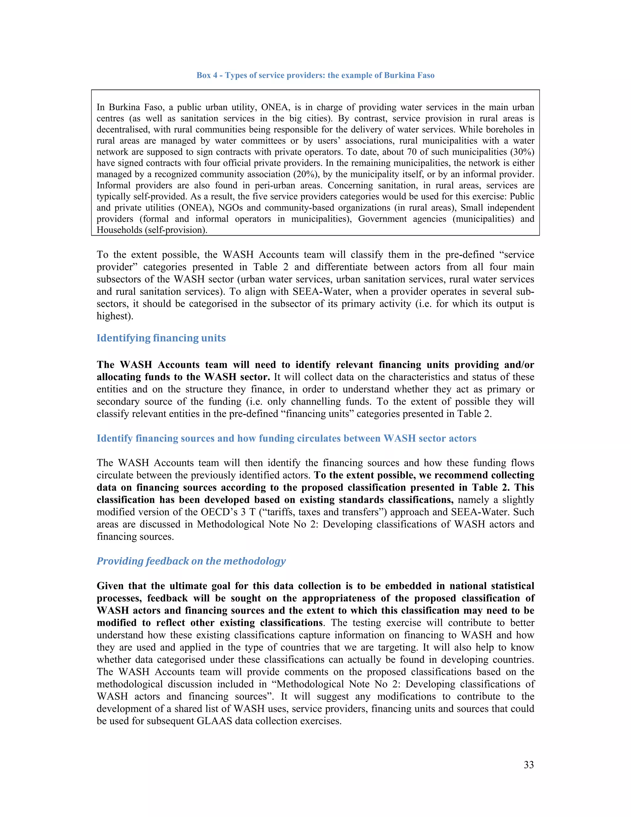 33 
Box 4 - Types of service providers: the example of Burkina Faso 
In Burkina Faso, a public urban utility, ONEA, is in charge of providing water services in the main urban 
centres (as well as sanitation services in the big cities). By contrast, service provision in rural areas is 
decentralised, with rural communities being responsible for the delivery of water services. While boreholes in 
rural areas are managed by water committees or by users’ associations, rural municipalities with a water 
network are supposed to sign contracts with private operators. To date, about 70 of such municipalities (30%) 
have signed contracts with four official private providers. In the remaining municipalities, the network is either 
managed by a recognized community association (20%), by the municipality itself, or by an informal provider. 
Informal providers are also found in peri-urban areas. Concerning sanitation, in rural areas, services are 
typically self-provided. As a result, the five service providers categories would be used for this exercise: Public 
and private utilities (ONEA), NGOs and community-based organizations (in rural areas), Small independent 
providers (formal and informal operators in municipalities), Government agencies (municipalities) and 
Households (self-provision). 
To the extent possible, the WASH Accounts team will classify them in the pre-defined “service 
provider” categories presented in Table 2 and differentiate between actors from all four main 
subsectors of the WASH sector (urban water services, urban sanitation services, rural water services 
and rural sanitation services). To align with SEEA-Water, when a provider operates in several sub-sectors, 
it should be categorised in the subsector of its primary activity (i.e. for which its output is 
highest). 
Identifying financing units 
The WASH Accounts team will need to identify relevant financing units providing and/or 
allocating funds to the WASH sector. It will collect data on the characteristics and status of these 
entities and on the structure they finance, in order to understand whether they act as primary or 
secondary source of the funding (i.e. only channelling funds. To the extent of possible they will 
classify relevant entities in the pre-defined “financing units” categories presented in Table 2. 
Identify financing sources and how funding circulates between WASH sector actors 
The WASH Accounts team will then identify the financing sources and how these funding flows 
circulate between the previously identified actors. To the extent possible, we recommend collecting 
data on financing sources according to the proposed classification presented in Table 2. This 
classification has been developed based on existing standards classifications, namely a slightly 
modified version of the OECD’s 3 T (“tariffs, taxes and transfers”) approach and SEEA-Water. Such 
areas are discussed in Methodological Note No 2: Developing classifications of WASH actors and 
financing sources. 
Providing feedback on the methodology 
Given that the ultimate goal for this data collection is to be embedded in national statistical 
processes, feedback will be sought on the appropriateness of the proposed classification of 
WASH actors and financing sources and the extent to which this classification may need to be 
modified to reflect other existing classifications. The testing exercise will contribute to better 
understand how these existing classifications capture information on financing to WASH and how 
they are used and applied in the type of countries that we are targeting. It will also help to know 
whether data categorised under these classifications can actually be found in developing countries. 
The WASH Accounts team will provide comments on the proposed classifications based on the 
methodological discussion included in “Methodological Note No 2: Developing classifications of 
WASH actors and financing sources”. It will suggest any modifications to contribute to the 
development of a shared list of WASH uses, service providers, financing units and sources that could 
be used for subsequent GLAAS data collection exercises. 
 