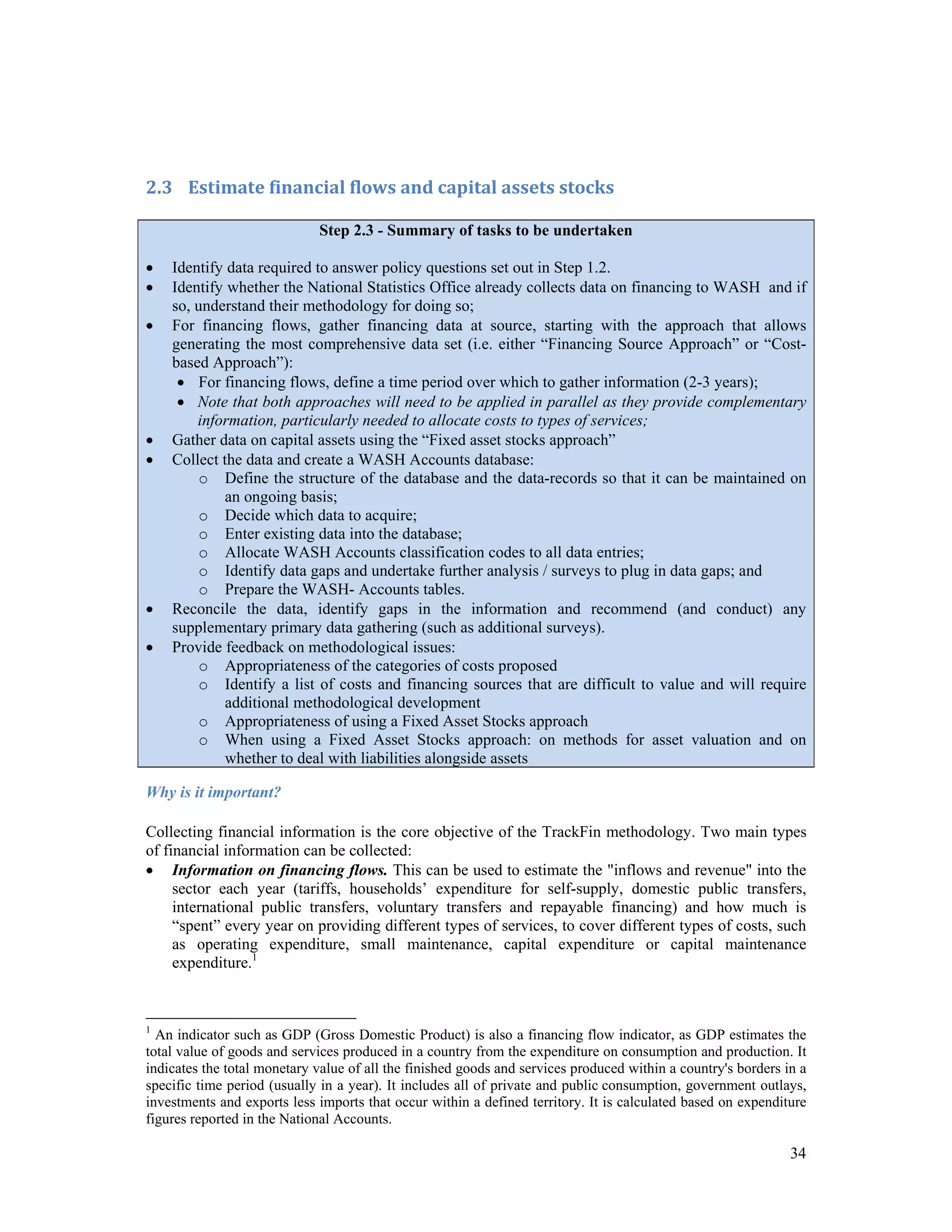 34 
2.3 Estimate financial flows and capital assets stocks 
Step 2.3 - Summary of tasks to be undertaken 
 Identify data required to answer policy questions set out in Step 1.2. 
 Identify whether the National Statistics Office already collects data on financing to WASH and if 
so, understand their methodology for doing so; 
 For financing flows, gather financing data at source, starting with the approach that allows 
generating the most comprehensive data set (i.e. either “Financing Source Approach” or “Cost-based 
Approach”): 
 For financing flows, define a time period over which to gather information (2-3 years); 
 Note that both approaches will need to be applied in parallel as they provide complementary 
information, particularly needed to allocate costs to types of services; 
 Gather data on capital assets using the “Fixed asset stocks approach” 
 Collect the data and create a WASH Accounts database: 
o Define the structure of the database and the data-records so that it can be maintained on 
an ongoing basis; 
o Decide which data to acquire; 
o Enter existing data into the database; 
o Allocate WASH Accounts classification codes to all data entries; 
o Identify data gaps and undertake further analysis / surveys to plug in data gaps; and 
o Prepare the WASH- Accounts tables. 
 Reconcile the data, identify gaps in the information and recommend (and conduct) any 
supplementary primary data gathering (such as additional surveys). 
 Provide feedback on methodological issues: 
o Appropriateness of the categories of costs proposed 
o Identify a list of costs and financing sources that are difficult to value and will require 
additional methodological development 
o Appropriateness of using a Fixed Asset Stocks approach 
o When using a Fixed Asset Stocks approach: on methods for asset valuation and on 
whether to deal with liabilities alongside assets 
Why is it important? 
Collecting financial information is the core objective of the TrackFin methodology. Two main types 
of financial information can be collected: 
 Information on financing flows. This can be used to estimate the "inflows and revenue" into the 
sector each year (tariffs, households’ expenditure for self-supply, domestic public transfers, 
international public transfers, voluntary transfers and repayable financing) and how much is 
“spent” every year on providing different types of services, to cover different types of costs, such 
as operating expenditure, small maintenance, capital expenditure or capital maintenance 
expenditure.1 
1 An indicator such as GDP (Gross Domestic Product) is also a financing flow indicator, as GDP estimates the 
total value of goods and services produced in a country from the expenditure on consumption and production. It 
indicates the total monetary value of all the finished goods and services produced within a country's borders in a 
specific time period (usually in a year). It includes all of private and public consumption, government outlays, 
investments and exports less imports that occur within a defined territory. It is calculated based on expenditure 
figures reported in the National Accounts. 
 