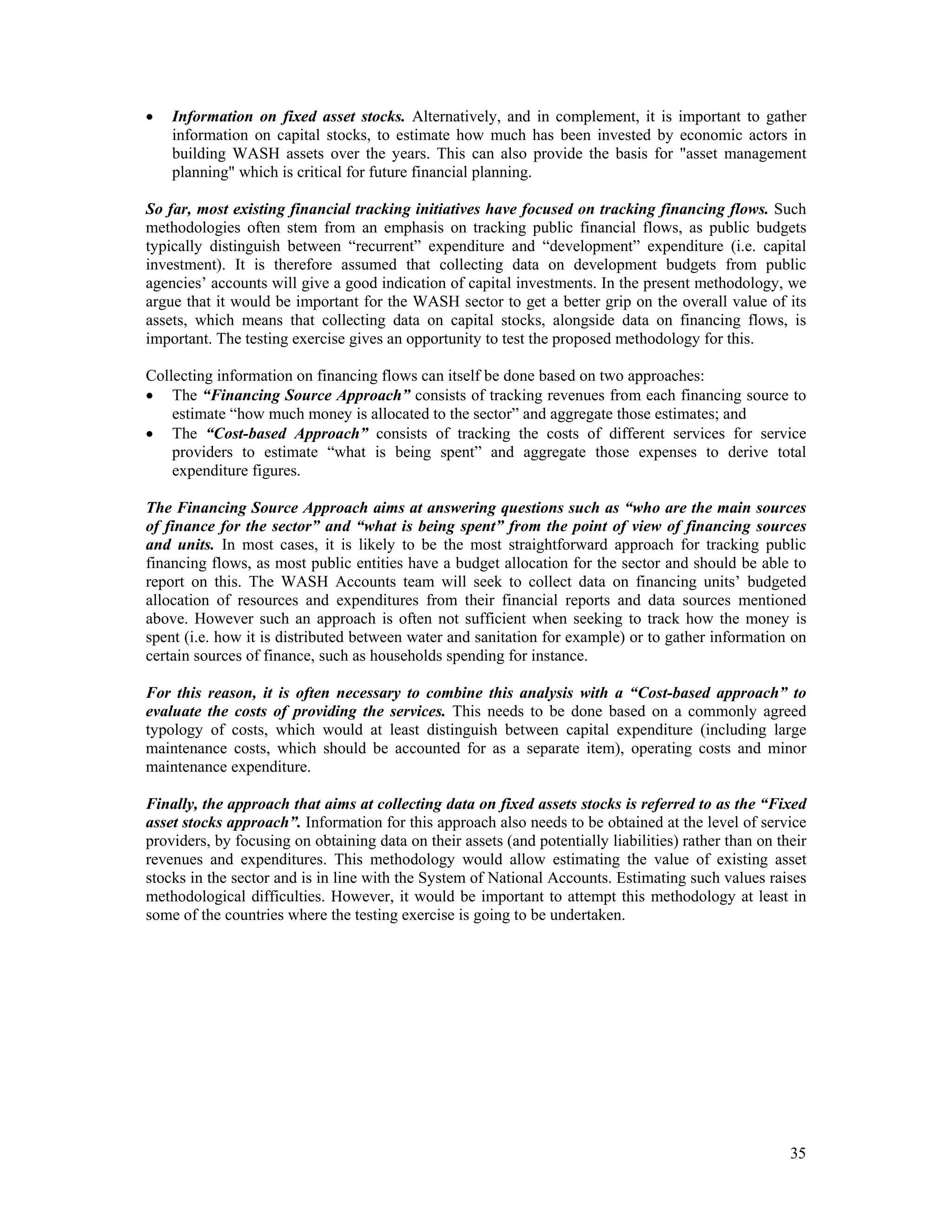  Information on fixed asset stocks. Alternatively, and in complement, it is important to gather 
information on capital stocks, to estimate how much has been invested by economic actors in 
building WASH assets over the years. This can also provide the basis for "asset management 
planning" which is critical for future financial planning. 
So far, most existing financial tracking initiatives have focused on tracking financing flows. Such 
methodologies often stem from an emphasis on tracking public financial flows, as public budgets 
typically distinguish between “recurrent” expenditure and “development” expenditure (i.e. capital 
investment). It is therefore assumed that collecting data on development budgets from public 
agencies’ accounts will give a good indication of capital investments. In the present methodology, we 
argue that it would be important for the WASH sector to get a better grip on the overall value of its 
assets, which means that collecting data on capital stocks, alongside data on financing flows, is 
important. The testing exercise gives an opportunity to test the proposed methodology for this. 
Collecting information on financing flows can itself be done based on two approaches: 
 The “Financing Source Approach” consists of tracking revenues from each financing source to 
35 
estimate “how much money is allocated to the sector” and aggregate those estimates; and 
 The “Cost-based Approach” consists of tracking the costs of different services for service 
providers to estimate “what is being spent” and aggregate those expenses to derive total 
expenditure figures. 
The Financing Source Approach aims at answering questions such as “who are the main sources 
of finance for the sector” and “what is being spent” from the point of view of financing sources 
and units. In most cases, it is likely to be the most straightforward approach for tracking public 
financing flows, as most public entities have a budget allocation for the sector and should be able to 
report on this. The WASH Accounts team will seek to collect data on financing units’ budgeted 
allocation of resources and expenditures from their financial reports and data sources mentioned 
above. However such an approach is often not sufficient when seeking to track how the money is 
spent (i.e. how it is distributed between water and sanitation for example) or to gather information on 
certain sources of finance, such as households spending for instance. 
For this reason, it is often necessary to combine this analysis with a “Cost-based approach” to 
evaluate the costs of providing the services. This needs to be done based on a commonly agreed 
typology of costs, which would at least distinguish between capital expenditure (including large 
maintenance costs, which should be accounted for as a separate item), operating costs and minor 
maintenance expenditure. 
Finally, the approach that aims at collecting data on fixed assets stocks is referred to as the “Fixed 
asset stocks approach”. Information for this approach also needs to be obtained at the level of service 
providers, by focusing on obtaining data on their assets (and potentially liabilities) rather than on their 
revenues and expenditures. This methodology would allow estimating the value of existing asset 
stocks in the sector and is in line with the System of National Accounts. Estimating such values raises 
methodological difficulties. However, it would be important to attempt this methodology at least in 
some of the countries where the testing exercise is going to be undertaken. 
 