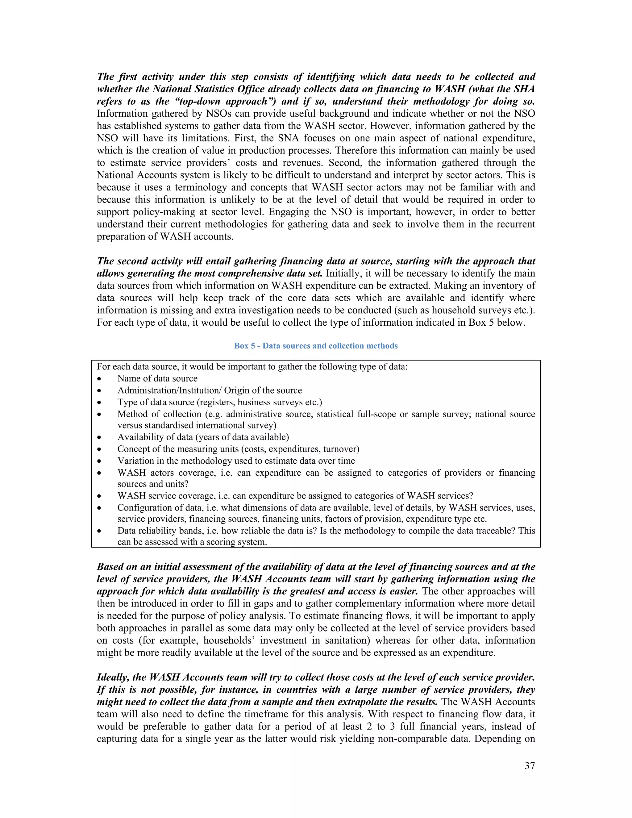 The first activity under this step consists of identifying which data needs to be collected and 
whether the National Statistics Office already collects data on financing to WASH (what the SHA 
refers to as the “top-down approach”) and if so, understand their methodology for doing so. 
Information gathered by NSOs can provide useful background and indicate whether or not the NSO 
has established systems to gather data from the WASH sector. However, information gathered by the 
NSO will have its limitations. First, the SNA focuses on one main aspect of national expenditure, 
which is the creation of value in production processes. Therefore this information can mainly be used 
to estimate service providers’ costs and revenues. Second, the information gathered through the 
National Accounts system is likely to be difficult to understand and interpret by sector actors. This is 
because it uses a terminology and concepts that WASH sector actors may not be familiar with and 
because this information is unlikely to be at the level of detail that would be required in order to 
support policy-making at sector level. Engaging the NSO is important, however, in order to better 
understand their current methodologies for gathering data and seek to involve them in the recurrent 
preparation of WASH accounts. 
The second activity will entail gathering financing data at source, starting with the approach that 
allows generating the most comprehensive data set. Initially, it will be necessary to identify the main 
data sources from which information on WASH expenditure can be extracted. Making an inventory of 
data sources will help keep track of the core data sets which are available and identify where 
information is missing and extra investigation needs to be conducted (such as household surveys etc.). 
For each type of data, it would be useful to collect the type of information indicated in Box 5 below. 
37 
Box 5 - Data sources and collection methods 
For each data source, it would be important to gather the following type of data: 
 Name of data source 
 Administration/Institution/ Origin of the source 
 Type of data source (registers, business surveys etc.) 
 Method of collection (e.g. administrative source, statistical full-scope or sample survey; national source 
versus standardised international survey) 
 Availability of data (years of data available) 
 Concept of the measuring units (costs, expenditures, turnover) 
 Variation in the methodology used to estimate data over time 
 WASH actors coverage, i.e. can expenditure can be assigned to categories of providers or financing 
sources and units? 
 WASH service coverage, i.e. can expenditure be assigned to categories of WASH services? 
 Configuration of data, i.e. what dimensions of data are available, level of details, by WASH services, uses, 
service providers, financing sources, financing units, factors of provision, expenditure type etc. 
 Data reliability bands, i.e. how reliable the data is? Is the methodology to compile the data traceable? This 
can be assessed with a scoring system. 
Based on an initial assessment of the availability of data at the level of financing sources and at the 
level of service providers, the WASH Accounts team will start by gathering information using the 
approach for which data availability is the greatest and access is easier. The other approaches will 
then be introduced in order to fill in gaps and to gather complementary information where more detail 
is needed for the purpose of policy analysis. To estimate financing flows, it will be important to apply 
both approaches in parallel as some data may only be collected at the level of service providers based 
on costs (for example, households’ investment in sanitation) whereas for other data, information 
might be more readily available at the level of the source and be expressed as an expenditure. 
Ideally, the WASH Accounts team will try to collect those costs at the level of each service provider. 
If this is not possible, for instance, in countries with a large number of service providers, they 
might need to collect the data from a sample and then extrapolate the results. The WASH Accounts 
team will also need to define the timeframe for this analysis. With respect to financing flow data, it 
would be preferable to gather data for a period of at least 2 to 3 full financial years, instead of 
capturing data for a single year as the latter would risk yielding non-comparable data. Depending on 
 