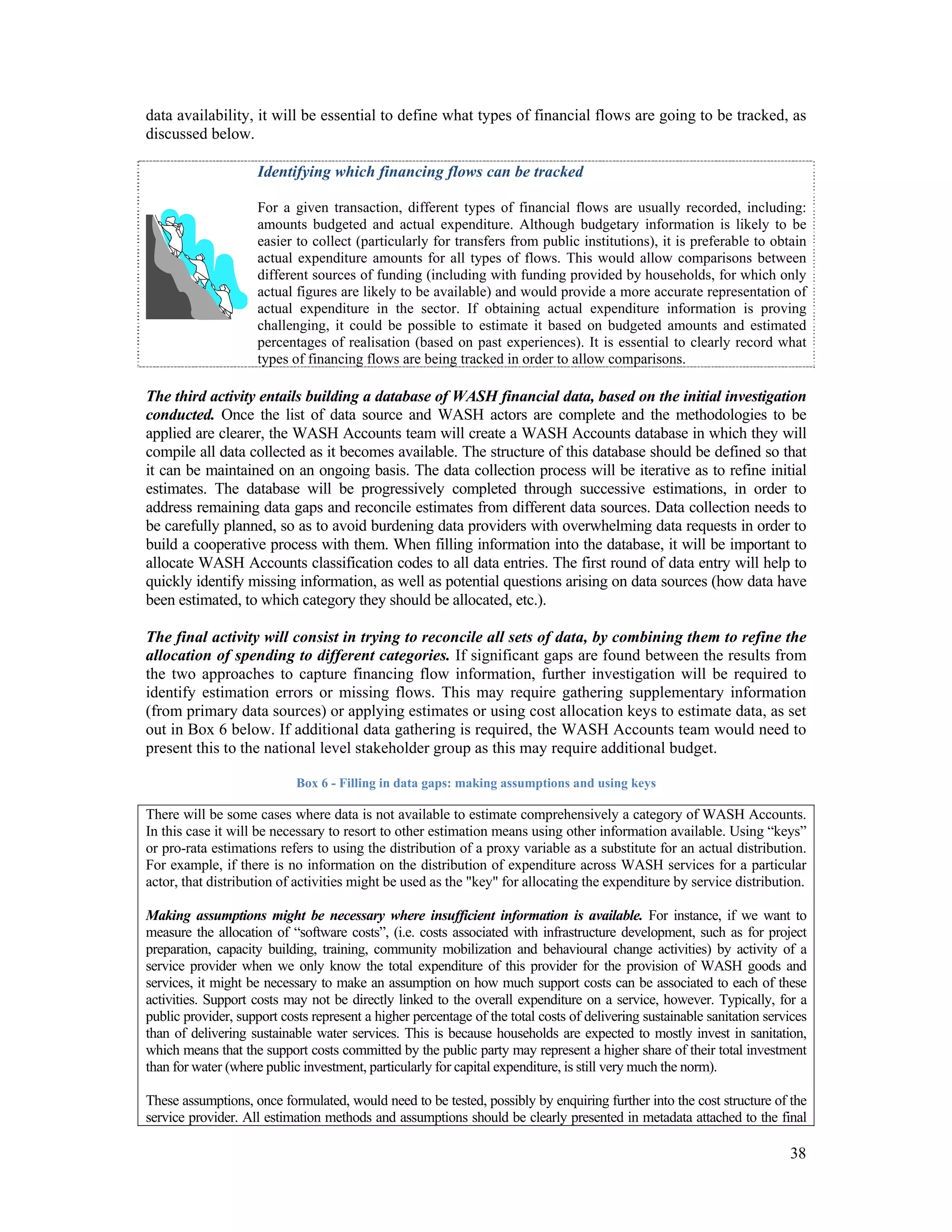 data availability, it will be essential to define what types of financial flows are going to be tracked, as 
discussed below. 
Identifying which financing flows can be tracked 
For a given transaction, different types of financial flows are usually recorded, including: 
amounts budgeted and actual expenditure. Although budgetary information is likely to be 
easier to collect (particularly for transfers from public institutions), it is preferable to obtain 
actual expenditure amounts for all types of flows. This would allow comparisons between 
different sources of funding (including with funding provided by households, for which only 
actual figures are likely to be available) and would provide a more accurate representation of 
actual expenditure in the sector. If obtaining actual expenditure information is proving 
challenging, it could be possible to estimate it based on budgeted amounts and estimated 
percentages of realisation (based on past experiences). It is essential to clearly record what 
types of financing flows are being tracked in order to allow comparisons. 
The third activity entails building a database of WASH financial data, based on the initial investigation 
conducted. Once the list of data source and WASH actors are complete and the methodologies to be 
applied are clearer, the WASH Accounts team will create a WASH Accounts database in which they will 
compile all data collected as it becomes available. The structure of this database should be defined so that 
it can be maintained on an ongoing basis. The data collection process will be iterative as to refine initial 
estimates. The database will be progressively completed through successive estimations, in order to 
address remaining data gaps and reconcile estimates from different data sources. Data collection needs to 
be carefully planned, so as to avoid burdening data providers with overwhelming data requests in order to 
build a cooperative process with them. When filling information into the database, it will be important to 
allocate WASH Accounts classification codes to all data entries. The first round of data entry will help to 
quickly identify missing information, as well as potential questions arising on data sources (how data have 
been estimated, to which category they should be allocated, etc.). 
The final activity will consist in trying to reconcile all sets of data, by combining them to refine the 
allocation of spending to different categories. If significant gaps are found between the results from 
the two approaches to capture financing flow information, further investigation will be required to 
identify estimation errors or missing flows. This may require gathering supplementary information 
(from primary data sources) or applying estimates or using cost allocation keys to estimate data, as set 
out in Box 6 below. If additional data gathering is required, the WASH Accounts team would need to 
present this to the national level stakeholder group as this may require additional budget. 
38 
Box 6 - Filling in data gaps: making assumptions and using keys 
There will be some cases where data is not available to estimate comprehensively a category of WASH Accounts. 
In this case it will be necessary to resort to other estimation means using other information available. Using “keys” 
or pro-rata estimations refers to using the distribution of a proxy variable as a substitute for an actual distribution. 
For example, if there is no information on the distribution of expenditure across WASH services for a particular 
actor, that distribution of activities might be used as the "key" for allocating the expenditure by service distribution. 
Making assumptions might be necessary where insufficient information is available. For instance, if we want to 
measure the allocation of “software costs”, (i.e. costs associated with infrastructure development, such as for project 
preparation, capacity building, training, community mobilization and behavioural change activities) by activity of a 
service provider when we only know the total expenditure of this provider for the provision of WASH goods and 
services, it might be necessary to make an assumption on how much support costs can be associated to each of these 
activities. Support costs may not be directly linked to the overall expenditure on a service, however. Typically, for a 
public provider, support costs represent a higher percentage of the total costs of delivering sustainable sanitation services 
than of delivering sustainable water services. This is because households are expected to mostly invest in sanitation, 
which means that the support costs committed by the public party may represent a higher share of their total investment 
than for water (where public investment, particularly for capital expenditure, is still very much the norm). 
These assumptions, once formulated, would need to be tested, possibly by enquiring further into the cost structure of the 
service provider. All estimation methods and assumptions should be clearly presented in metadata attached to the final 
 