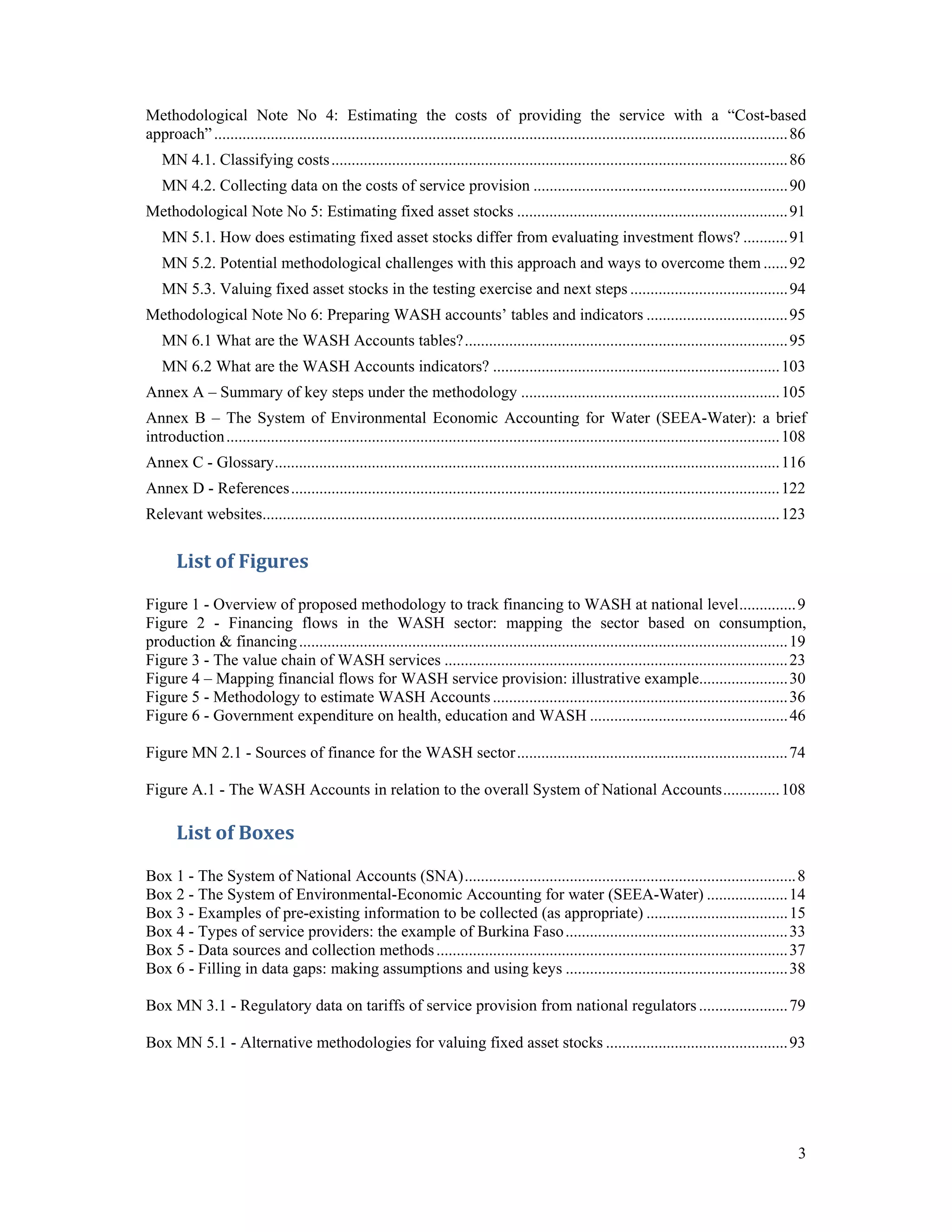 Methodological Note No 4: Estimating the costs of providing the service with a “Cost-based 
approach” .............................................................................................................................................. 86 
MN 4.1. Classifying costs ................................................................................................................. 86 
MN 4.2. Collecting data on the costs of service provision ............................................................... 90 
Methodological Note No 5: Estimating fixed asset stocks ................................................................... 91 
MN 5.1. How does estimating fixed asset stocks differ from evaluating investment flows? ........... 91 
MN 5.2. Potential methodological challenges with this approach and ways to overcome them ...... 92 
MN 5.3. Valuing fixed asset stocks in the testing exercise and next steps ....................................... 94 
Methodological Note No 6: Preparing WASH accounts’ tables and indicators ................................... 95 
MN 6.1 What are the WASH Accounts tables? ................................................................................ 95 
MN 6.2 What are the WASH Accounts indicators? ....................................................................... 103 
Annex A – Summary of key steps under the methodology ................................................................ 105 
Annex B – The System of Environmental Economic Accounting for Water (SEEA-Water): a brief 
introduction ......................................................................................................................................... 108 
Annex C - Glossary ............................................................................................................................. 116 
Annex D - References ......................................................................................................................... 122 
Relevant websites ................................................................................................................................ 123 
3 
List of Figures 
Figure 1 - Overview of proposed methodology to track financing to WASH at national level .............. 9 
Figure 2 - Financing flows in the WASH sector: mapping the sector based on consumption, 
production & financing ......................................................................................................................... 19 
Figure 3 - The value chain of WASH services ..................................................................................... 23 
Figure 4 – Mapping financial flows for WASH service provision: illustrative example ...................... 30 
Figure 5 - Methodology to estimate WASH Accounts ......................................................................... 36 
Figure 6 - Government expenditure on health, education and WASH ................................................. 46 
Figure MN 2.1 - Sources of finance for the WASH sector ................................................................... 74 
Figure A.1 - The WASH Accounts in relation to the overall System of National Accounts .............. 108 
List of Boxes 
Box 1 - The System of National Accounts (SNA) .................................................................................. 8 
Box 2 - The System of Environmental-Economic Accounting for water (SEEA-Water) .................... 14 
Box 3 - Examples of pre-existing information to be collected (as appropriate) ................................... 15 
Box 4 - Types of service providers: the example of Burkina Faso ....................................................... 33 
Box 5 - Data sources and collection methods ....................................................................................... 37 
Box 6 - Filling in data gaps: making assumptions and using keys ....................................................... 38 
Box MN 3.1 - Regulatory data on tariffs of service provision from national regulators ...................... 79 
Box MN 5.1 - Alternative methodologies for valuing fixed asset stocks ............................................. 93 
 