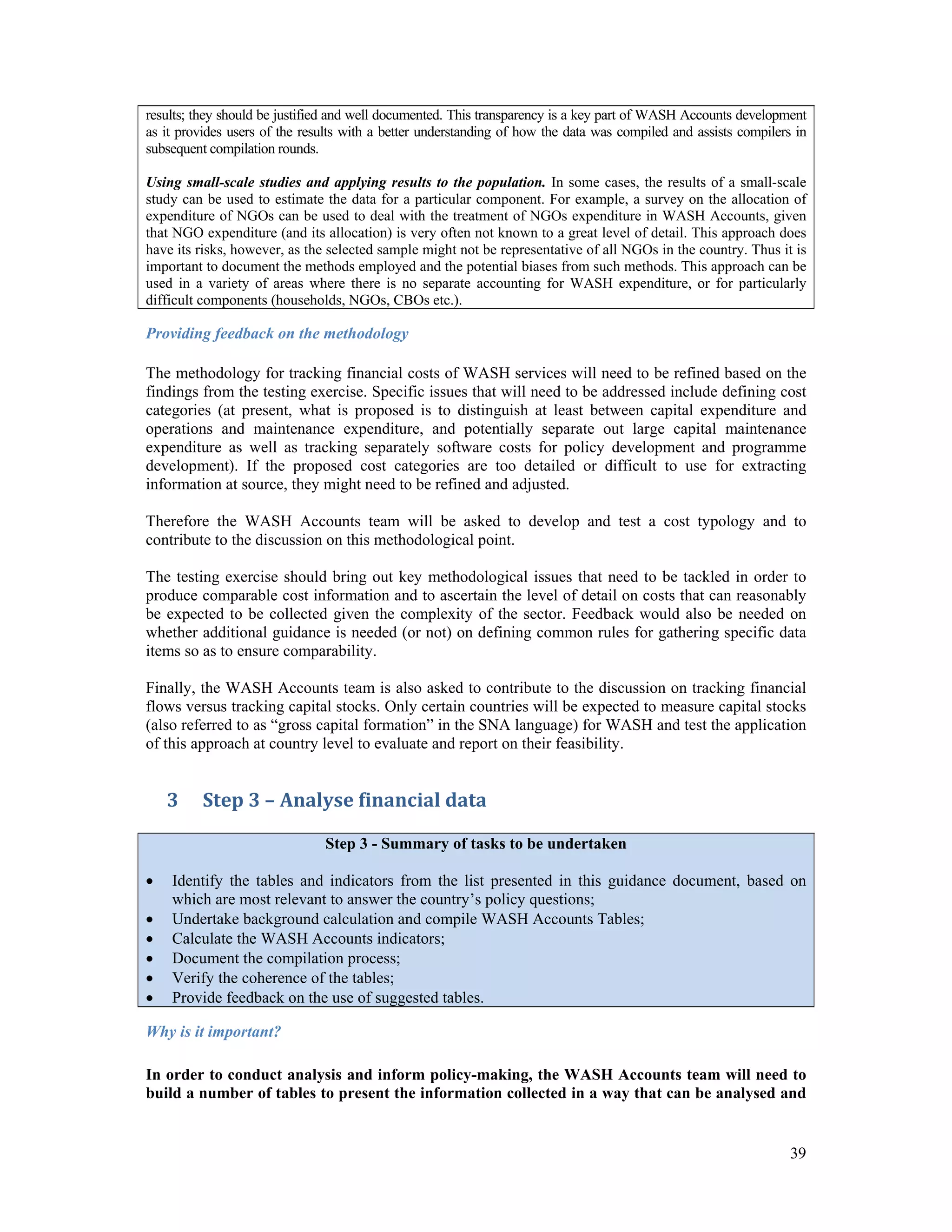 results; they should be justified and well documented. This transparency is a key part of WASH Accounts development 
as it provides users of the results with a better understanding of how the data was compiled and assists compilers in 
subsequent compilation rounds. 
Using small-scale studies and applying results to the population. In some cases, the results of a small-scale 
study can be used to estimate the data for a particular component. For example, a survey on the allocation of 
expenditure of NGOs can be used to deal with the treatment of NGOs expenditure in WASH Accounts, given 
that NGO expenditure (and its allocation) is very often not known to a great level of detail. This approach does 
have its risks, however, as the selected sample might not be representative of all NGOs in the country. Thus it is 
important to document the methods employed and the potential biases from such methods. This approach can be 
used in a variety of areas where there is no separate accounting for WASH expenditure, or for particularly 
difficult components (households, NGOs, CBOs etc.). 
Providing feedback on the methodology 
The methodology for tracking financial costs of WASH services will need to be refined based on the 
findings from the testing exercise. Specific issues that will need to be addressed include defining cost 
categories (at present, what is proposed is to distinguish at least between capital expenditure and 
operations and maintenance expenditure, and potentially separate out large capital maintenance 
expenditure as well as tracking separately software costs for policy development and programme 
development). If the proposed cost categories are too detailed or difficult to use for extracting 
information at source, they might need to be refined and adjusted. 
Therefore the WASH Accounts team will be asked to develop and test a cost typology and to 
contribute to the discussion on this methodological point. 
The testing exercise should bring out key methodological issues that need to be tackled in order to 
produce comparable cost information and to ascertain the level of detail on costs that can reasonably 
be expected to be collected given the complexity of the sector. Feedback would also be needed on 
whether additional guidance is needed (or not) on defining common rules for gathering specific data 
items so as to ensure comparability. 
Finally, the WASH Accounts team is also asked to contribute to the discussion on tracking financial 
flows versus tracking capital stocks. Only certain countries will be expected to measure capital stocks 
(also referred to as “gross capital formation” in the SNA language) for WASH and test the application 
of this approach at country level to evaluate and report on their feasibility. 
39 
3 Step 3 – Analyse financial data 
Step 3 - Summary of tasks to be undertaken 
 Identify the tables and indicators from the list presented in this guidance document, based on 
which are most relevant to answer the country’s policy questions; 
 Undertake background calculation and compile WASH Accounts Tables; 
 Calculate the WASH Accounts indicators; 
 Document the compilation process; 
 Verify the coherence of the tables; 
 Provide feedback on the use of suggested tables. 
Why is it important? 
In order to conduct analysis and inform policy-making, the WASH Accounts team will need to 
build a number of tables to present the information collected in a way that can be analysed and 
 