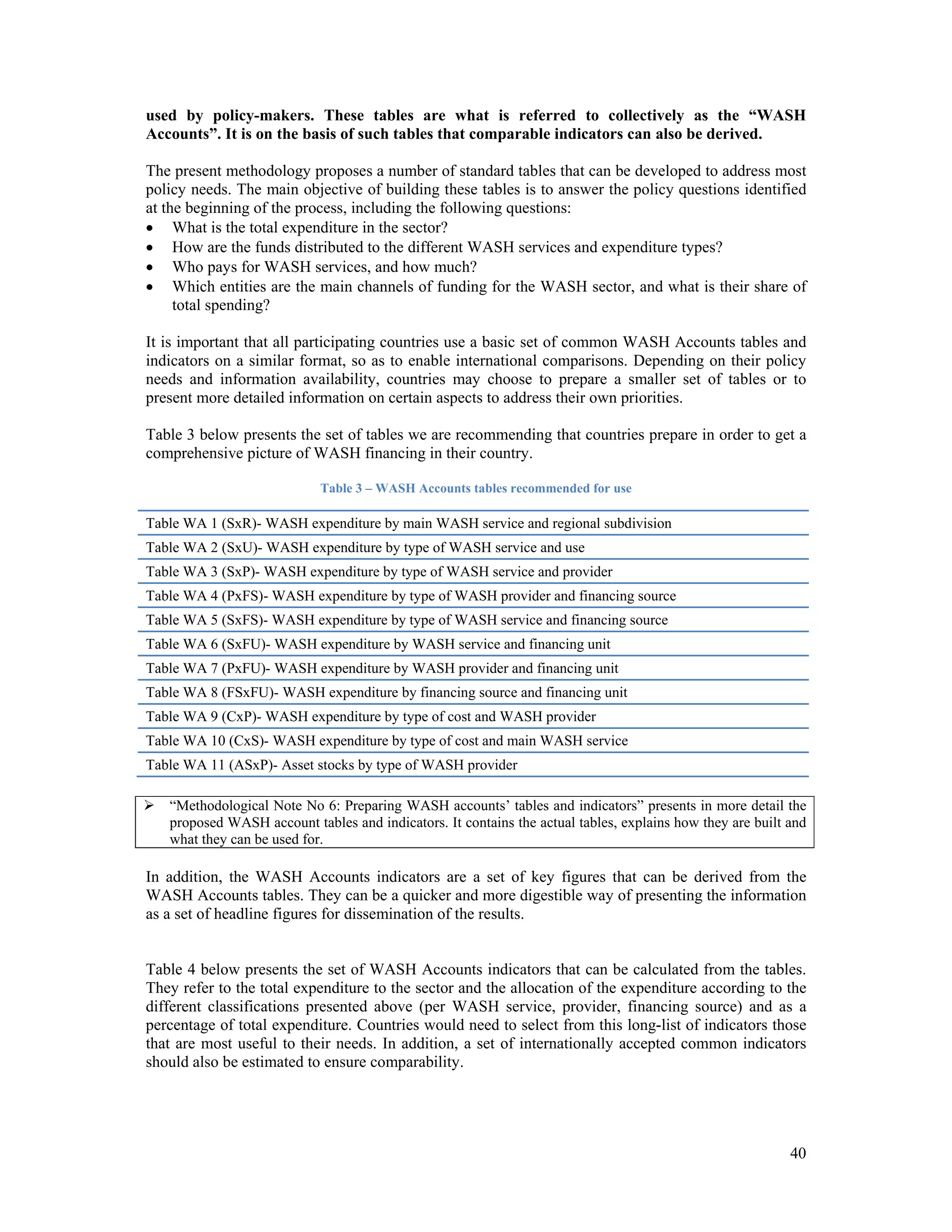 used by policy-makers. These tables are what is referred to collectively as the “WASH 
Accounts”. It is on the basis of such tables that comparable indicators can also be derived. 
The present methodology proposes a number of standard tables that can be developed to address most 
policy needs. The main objective of building these tables is to answer the policy questions identified 
at the beginning of the process, including the following questions: 
 What is the total expenditure in the sector? 
 How are the funds distributed to the different WASH services and expenditure types? 
 Who pays for WASH services, and how much? 
 Which entities are the main channels of funding for the WASH sector, and what is their share of 
40 
total spending? 
It is important that all participating countries use a basic set of common WASH Accounts tables and 
indicators on a similar format, so as to enable international comparisons. Depending on their policy 
needs and information availability, countries may choose to prepare a smaller set of tables or to 
present more detailed information on certain aspects to address their own priorities. 
Table 3 below presents the set of tables we are recommending that countries prepare in order to get a 
comprehensive picture of WASH financing in their country. 
Table 3 – WASH Accounts tables recommended for use 
Table WA 1 (SxR)- WASH expenditure by main WASH service and regional subdivision 
Table WA 2 (SxU)- WASH expenditure by type of WASH service and use 
Table WA 3 (SxP)- WASH expenditure by type of WASH service and provider 
Table WA 4 (PxFS)- WASH expenditure by type of WASH provider and financing source 
Table WA 5 (SxFS)- WASH expenditure by type of WASH service and financing source 
Table WA 6 (SxFU)- WASH expenditure by WASH service and financing unit 
Table WA 7 (PxFU)- WASH expenditure by WASH provider and financing unit 
Table WA 8 (FSxFU)- WASH expenditure by financing source and financing unit 
Table WA 9 (CxP)- WASH expenditure by type of cost and WASH provider 
Table WA 10 (CxS)- WASH expenditure by type of cost and main WASH service 
Table WA 11 (ASxP)- Asset stocks by type of WASH provider 
 “Methodological Note No 6: Preparing WASH accounts’ tables and indicators” presents in more detail the 
proposed WASH account tables and indicators. It contains the actual tables, explains how they are built and 
what they can be used for. 
In addition, the WASH Accounts indicators are a set of key figures that can be derived from the 
WASH Accounts tables. They can be a quicker and more digestible way of presenting the information 
as a set of headline figures for dissemination of the results. 
Table 4 below presents the set of WASH Accounts indicators that can be calculated from the tables. 
They refer to the total expenditure to the sector and the allocation of the expenditure according to the 
different classifications presented above (per WASH service, provider, financing source) and as a 
percentage of total expenditure. Countries would need to select from this long-list of indicators those 
that are most useful to their needs. In addition, a set of internationally accepted common indicators 
should also be estimated to ensure comparability. 
 