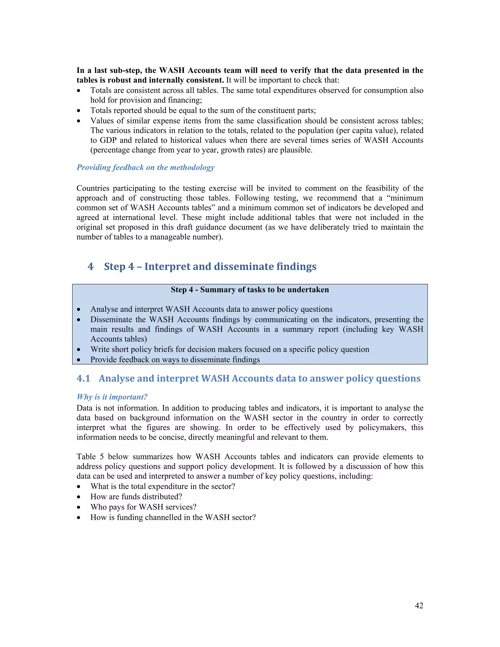 In a last sub-step, the WASH Accounts team will need to verify that the data presented in the 
tables is robust and internally consistent. It will be important to check that: 
 Totals are consistent across all tables. The same total expenditures observed for consumption also 
42 
hold for provision and financing; 
 Totals reported should be equal to the sum of the constituent parts; 
 Values of similar expense items from the same classification should be consistent across tables; 
The various indicators in relation to the totals, related to the population (per capita value), related 
to GDP and related to historical values when there are several times series of WASH Accounts 
(percentage change from year to year, growth rates) are plausible. 
Providing feedback on the methodology 
Countries participating to the testing exercise will be invited to comment on the feasibility of the 
approach and of constructing those tables. Following testing, we recommend that a “minimum 
common set of WASH Accounts tables” and a minimum common set of indicators be developed and 
agreed at international level. These might include additional tables that were not included in the 
original set proposed in this draft guidance document (as we have deliberately tried to maintain the 
number of tables to a manageable number). 
4 Step 4 – Interpret and disseminate findings 
Step 4 - Summary of tasks to be undertaken 
 Analyse and interpret WASH Accounts data to answer policy questions 
 Disseminate the WASH Accounts findings by communicating on the indicators, presenting the 
main results and findings of WASH Accounts in a summary report (including key WASH 
Accounts tables) 
 Write short policy briefs for decision makers focused on a specific policy question 
 Provide feedback on ways to disseminate findings 
4.1 Analyse and interpret WASH Accounts data to answer policy questions 
Why is it important? 
Data is not information. In addition to producing tables and indicators, it is important to analyse the 
data based on background information on the WASH sector in the country in order to correctly 
interpret what the figures are showing. In order to be effectively used by policymakers, this 
information needs to be concise, directly meaningful and relevant to them. 
Table 5 below summarizes how WASH Accounts tables and indicators can provide elements to 
address policy questions and support policy development. It is followed by a discussion of how this 
data can be used and interpreted to answer a number of key policy questions, including: 
 What is the total expenditure in the sector? 
 How are funds distributed? 
 Who pays for WASH services? 
 How is funding channelled in the WASH sector? 
 