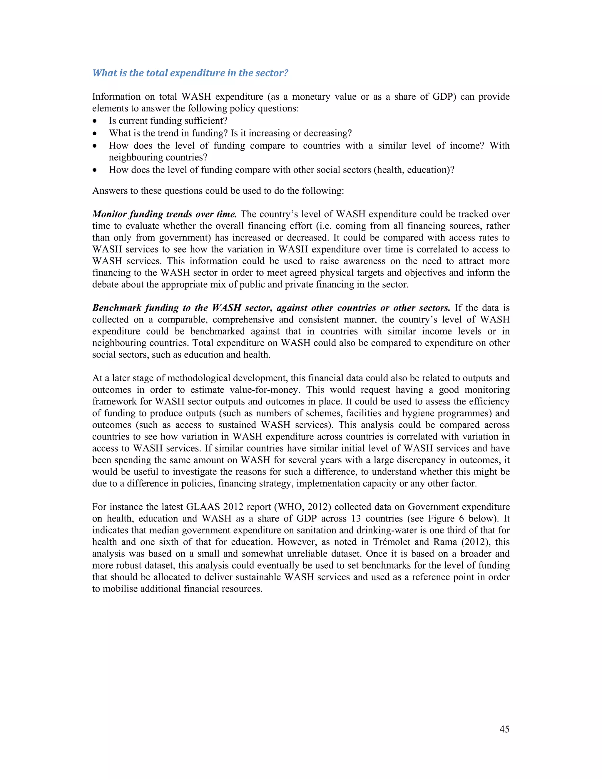 What is the total expenditure in the sector? 
Information on total WASH expenditure (as a monetary value or as a share of GDP) can provide 
elements to answer the following policy questions: 
 Is current funding sufficient? 
 What is the trend in funding? Is it increasing or decreasing? 
 How does the level of funding compare to countries with a similar level of income? With 
45 
neighbouring countries? 
 How does the level of funding compare with other social sectors (health, education)? 
Answers to these questions could be used to do the following: 
Monitor funding trends over time. The country’s level of WASH expenditure could be tracked over 
time to evaluate whether the overall financing effort (i.e. coming from all financing sources, rather 
than only from government) has increased or decreased. It could be compared with access rates to 
WASH services to see how the variation in WASH expenditure over time is correlated to access to 
WASH services. This information could be used to raise awareness on the need to attract more 
financing to the WASH sector in order to meet agreed physical targets and objectives and inform the 
debate about the appropriate mix of public and private financing in the sector. 
Benchmark funding to the WASH sector, against other countries or other sectors. If the data is 
collected on a comparable, comprehensive and consistent manner, the country’s level of WASH 
expenditure could be benchmarked against that in countries with similar income levels or in 
neighbouring countries. Total expenditure on WASH could also be compared to expenditure on other 
social sectors, such as education and health. 
At a later stage of methodological development, this financial data could also be related to outputs and 
outcomes in order to estimate value-for-money. This would request having a good monitoring 
framework for WASH sector outputs and outcomes in place. It could be used to assess the efficiency 
of funding to produce outputs (such as numbers of schemes, facilities and hygiene programmes) and 
outcomes (such as access to sustained WASH services). This analysis could be compared across 
countries to see how variation in WASH expenditure across countries is correlated with variation in 
access to WASH services. If similar countries have similar initial level of WASH services and have 
been spending the same amount on WASH for several years with a large discrepancy in outcomes, it 
would be useful to investigate the reasons for such a difference, to understand whether this might be 
due to a difference in policies, financing strategy, implementation capacity or any other factor. 
For instance the latest GLAAS 2012 report (WHO, 2012) collected data on Government expenditure 
on health, education and WASH as a share of GDP across 13 countries (see Figure 6 below). It 
indicates that median government expenditure on sanitation and drinking-water is one third of that for 
health and one sixth of that for education. However, as noted in Trémolet and Rama (2012), this 
analysis was based on a small and somewhat unreliable dataset. Once it is based on a broader and 
more robust dataset, this analysis could eventually be used to set benchmarks for the level of funding 
that should be allocated to deliver sustainable WASH services and used as a reference point in order 
to mobilise additional financial resources. 
 