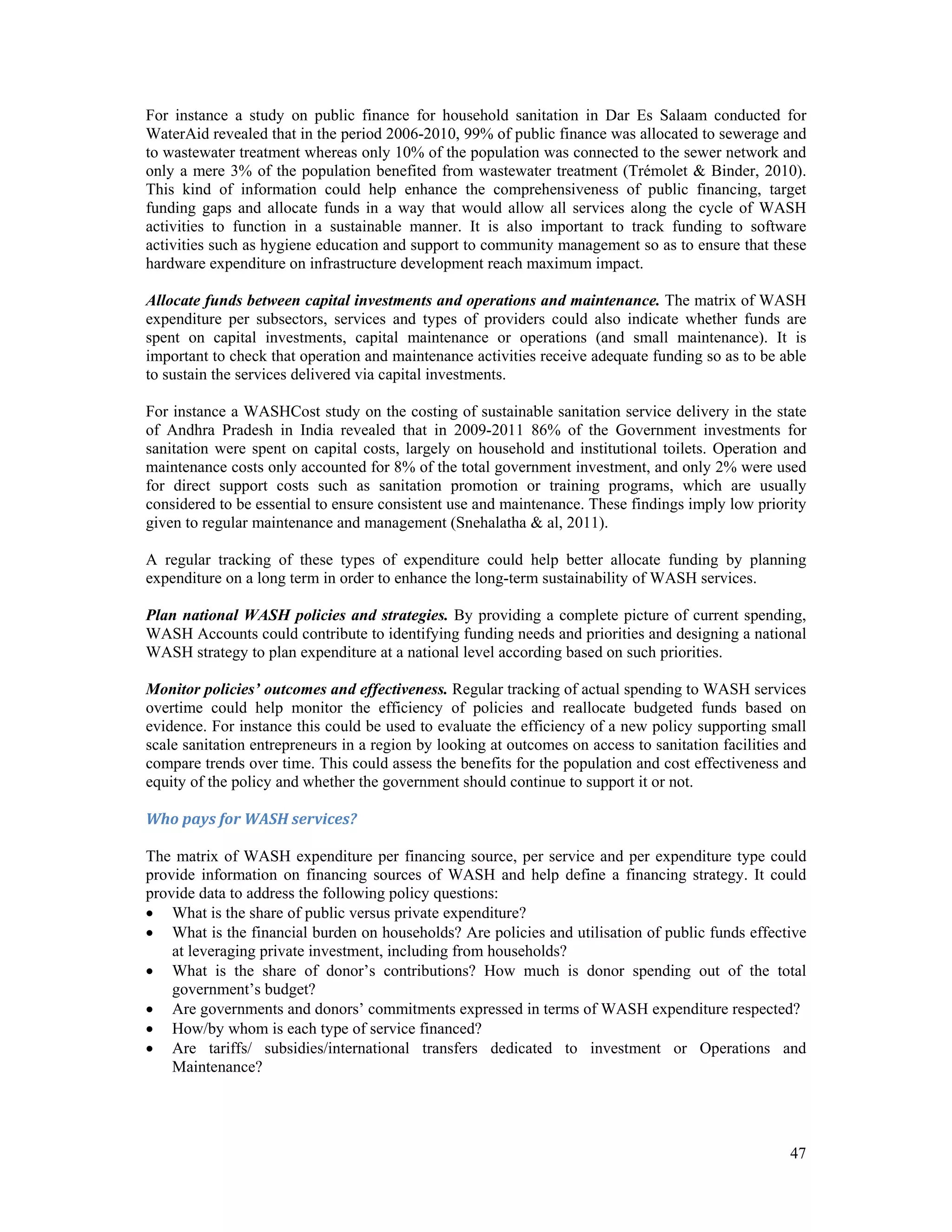 For instance a study on public finance for household sanitation in Dar Es Salaam conducted for 
WaterAid revealed that in the period 2006-2010, 99% of public finance was allocated to sewerage and 
to wastewater treatment whereas only 10% of the population was connected to the sewer network and 
only a mere 3% of the population benefited from wastewater treatment (Trémolet & Binder, 2010). 
This kind of information could help enhance the comprehensiveness of public financing, target 
funding gaps and allocate funds in a way that would allow all services along the cycle of WASH 
activities to function in a sustainable manner. It is also important to track funding to software 
activities such as hygiene education and support to community management so as to ensure that these 
hardware expenditure on infrastructure development reach maximum impact. 
Allocate funds between capital investments and operations and maintenance. The matrix of WASH 
expenditure per subsectors, services and types of providers could also indicate whether funds are 
spent on capital investments, capital maintenance or operations (and small maintenance). It is 
important to check that operation and maintenance activities receive adequate funding so as to be able 
to sustain the services delivered via capital investments. 
For instance a WASHCost study on the costing of sustainable sanitation service delivery in the state 
of Andhra Pradesh in India revealed that in 2009-2011 86% of the Government investments for 
sanitation were spent on capital costs, largely on household and institutional toilets. Operation and 
maintenance costs only accounted for 8% of the total government investment, and only 2% were used 
for direct support costs such as sanitation promotion or training programs, which are usually 
considered to be essential to ensure consistent use and maintenance. These findings imply low priority 
given to regular maintenance and management (Snehalatha & al, 2011). 
A regular tracking of these types of expenditure could help better allocate funding by planning 
expenditure on a long term in order to enhance the long-term sustainability of WASH services. 
Plan national WASH policies and strategies. By providing a complete picture of current spending, 
WASH Accounts could contribute to identifying funding needs and priorities and designing a national 
WASH strategy to plan expenditure at a national level according based on such priorities. 
Monitor policies’ outcomes and effectiveness. Regular tracking of actual spending to WASH services 
overtime could help monitor the efficiency of policies and reallocate budgeted funds based on 
evidence. For instance this could be used to evaluate the efficiency of a new policy supporting small 
scale sanitation entrepreneurs in a region by looking at outcomes on access to sanitation facilities and 
compare trends over time. This could assess the benefits for the population and cost effectiveness and 
equity of the policy and whether the government should continue to support it or not. 
Who pays for WASH services? 
The matrix of WASH expenditure per financing source, per service and per expenditure type could 
provide information on financing sources of WASH and help define a financing strategy. It could 
provide data to address the following policy questions: 
 What is the share of public versus private expenditure? 
 What is the financial burden on households? Are policies and utilisation of public funds effective 
47 
at leveraging private investment, including from households? 
 What is the share of donor’s contributions? How much is donor spending out of the total 
government’s budget? 
 Are governments and donors’ commitments expressed in terms of WASH expenditure respected? 
 How/by whom is each type of service financed? 
 Are tariffs/ subsidies/international transfers dedicated to investment or Operations and 
Maintenance? 
 