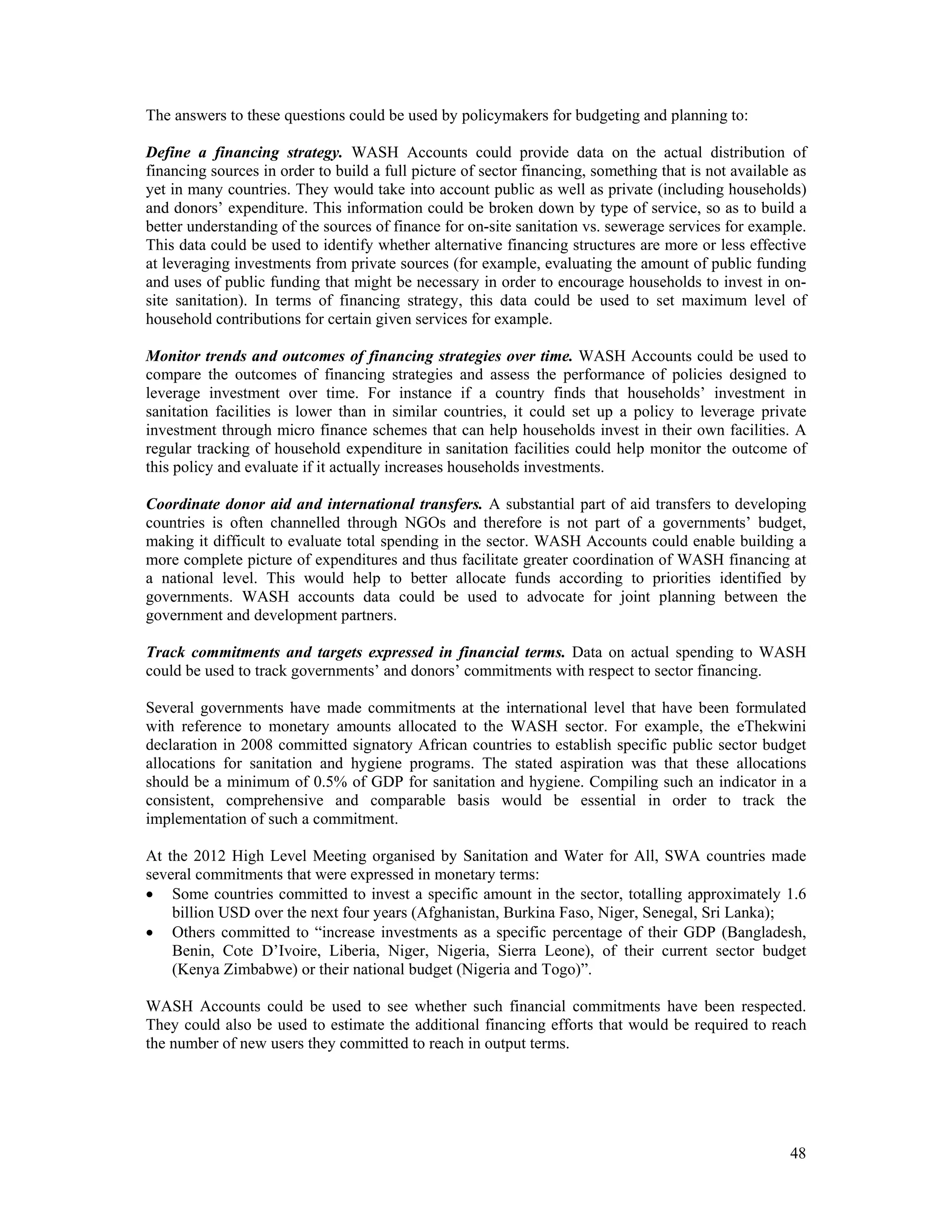 The answers to these questions could be used by policymakers for budgeting and planning to: 
Define a financing strategy. WASH Accounts could provide data on the actual distribution of 
financing sources in order to build a full picture of sector financing, something that is not available as 
yet in many countries. They would take into account public as well as private (including households) 
and donors’ expenditure. This information could be broken down by type of service, so as to build a 
better understanding of the sources of finance for on-site sanitation vs. sewerage services for example. 
This data could be used to identify whether alternative financing structures are more or less effective 
at leveraging investments from private sources (for example, evaluating the amount of public funding 
and uses of public funding that might be necessary in order to encourage households to invest in on-site 
sanitation). In terms of financing strategy, this data could be used to set maximum level of 
household contributions for certain given services for example. 
Monitor trends and outcomes of financing strategies over time. WASH Accounts could be used to 
compare the outcomes of financing strategies and assess the performance of policies designed to 
leverage investment over time. For instance if a country finds that households’ investment in 
sanitation facilities is lower than in similar countries, it could set up a policy to leverage private 
investment through micro finance schemes that can help households invest in their own facilities. A 
regular tracking of household expenditure in sanitation facilities could help monitor the outcome of 
this policy and evaluate if it actually increases households investments. 
Coordinate donor aid and international transfers. A substantial part of aid transfers to developing 
countries is often channelled through NGOs and therefore is not part of a governments’ budget, 
making it difficult to evaluate total spending in the sector. WASH Accounts could enable building a 
more complete picture of expenditures and thus facilitate greater coordination of WASH financing at 
a national level. This would help to better allocate funds according to priorities identified by 
governments. WASH accounts data could be used to advocate for joint planning between the 
government and development partners. 
Track commitments and targets expressed in financial terms. Data on actual spending to WASH 
could be used to track governments’ and donors’ commitments with respect to sector financing. 
Several governments have made commitments at the international level that have been formulated 
with reference to monetary amounts allocated to the WASH sector. For example, the eThekwini 
declaration in 2008 committed signatory African countries to establish specific public sector budget 
allocations for sanitation and hygiene programs. The stated aspiration was that these allocations 
should be a minimum of 0.5% of GDP for sanitation and hygiene. Compiling such an indicator in a 
consistent, comprehensive and comparable basis would be essential in order to track the 
implementation of such a commitment. 
At the 2012 High Level Meeting organised by Sanitation and Water for All, SWA countries made 
several commitments that were expressed in monetary terms: 
 Some countries committed to invest a specific amount in the sector, totalling approximately 1.6 
48 
billion USD over the next four years (Afghanistan, Burkina Faso, Niger, Senegal, Sri Lanka); 
 Others committed to “increase investments as a specific percentage of their GDP (Bangladesh, 
Benin, Cote D’Ivoire, Liberia, Niger, Nigeria, Sierra Leone), of their current sector budget 
(Kenya Zimbabwe) or their national budget (Nigeria and Togo)”. 
WASH Accounts could be used to see whether such financial commitments have been respected. 
They could also be used to estimate the additional financing efforts that would be required to reach 
the number of new users they committed to reach in output terms. 
 