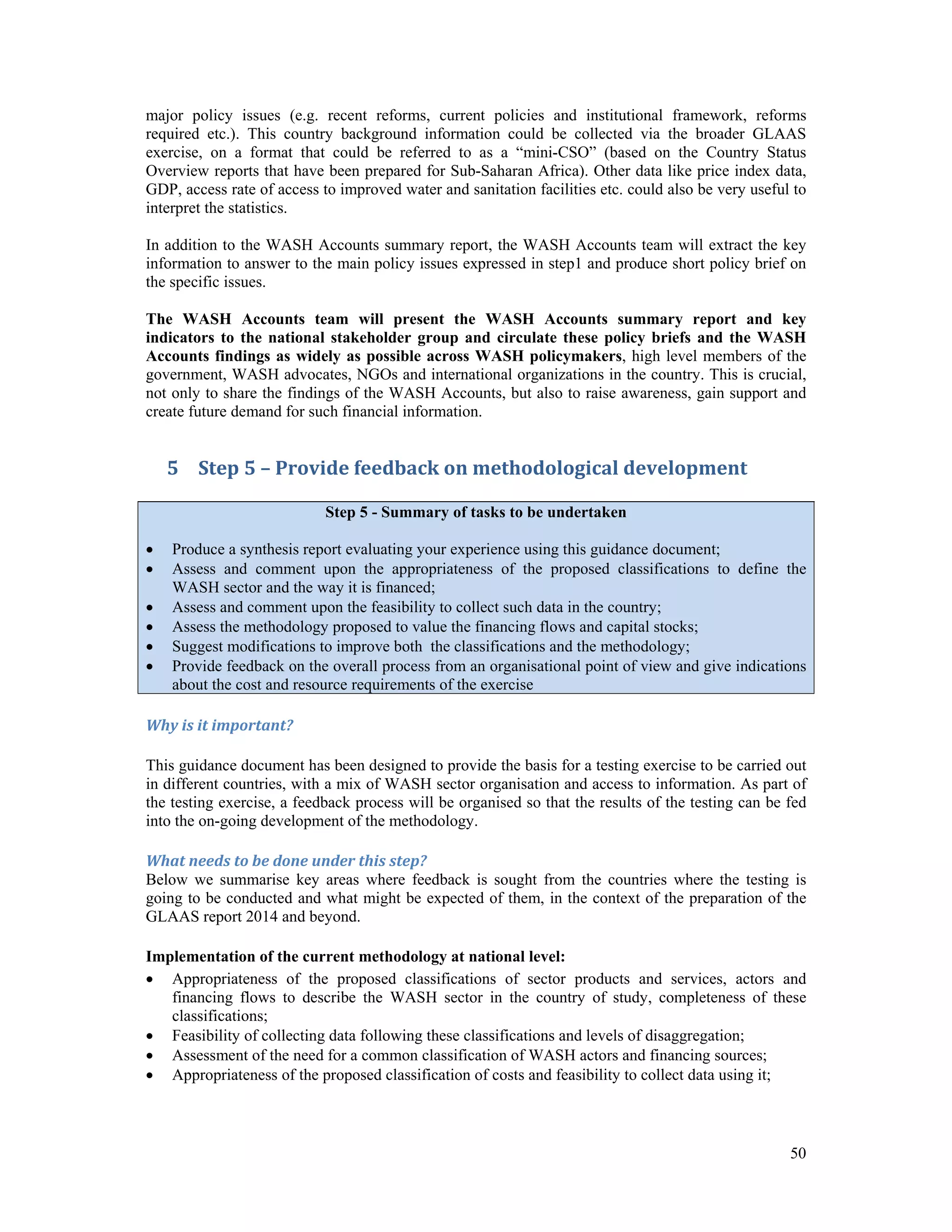 major policy issues (e.g. recent reforms, current policies and institutional framework, reforms 
required etc.). This country background information could be collected via the broader GLAAS 
exercise, on a format that could be referred to as a “mini-CSO” (based on the Country Status 
Overview reports that have been prepared for Sub-Saharan Africa). Other data like price index data, 
GDP, access rate of access to improved water and sanitation facilities etc. could also be very useful to 
interpret the statistics. 
In addition to the WASH Accounts summary report, the WASH Accounts team will extract the key 
information to answer to the main policy issues expressed in step1 and produce short policy brief on 
the specific issues. 
The WASH Accounts team will present the WASH Accounts summary report and key 
indicators to the national stakeholder group and circulate these policy briefs and the WASH 
Accounts findings as widely as possible across WASH policymakers, high level members of the 
government, WASH advocates, NGOs and international organizations in the country. This is crucial, 
not only to share the findings of the WASH Accounts, but also to raise awareness, gain support and 
create future demand for such financial information. 
50 
5 Step 5 – Provide feedback on methodological development 
Step 5 - Summary of tasks to be undertaken 
 Produce a synthesis report evaluating your experience using this guidance document; 
 Assess and comment upon the appropriateness of the proposed classifications to define the 
WASH sector and the way it is financed; 
 Assess and comment upon the feasibility to collect such data in the country; 
 Assess the methodology proposed to value the financing flows and capital stocks; 
 Suggest modifications to improve both the classifications and the methodology; 
 Provide feedback on the overall process from an organisational point of view and give indications 
about the cost and resource requirements of the exercise 
Why is it important? 
This guidance document has been designed to provide the basis for a testing exercise to be carried out 
in different countries, with a mix of WASH sector organisation and access to information. As part of 
the testing exercise, a feedback process will be organised so that the results of the testing can be fed 
into the on-going development of the methodology. 
What needs to be done under this step? 
Below we summarise key areas where feedback is sought from the countries where the testing is 
going to be conducted and what might be expected of them, in the context of the preparation of the 
GLAAS report 2014 and beyond. 
Implementation of the current methodology at national level: 
 Appropriateness of the proposed classifications of sector products and services, actors and 
financing flows to describe the WASH sector in the country of study, completeness of these 
classifications; 
 Feasibility of collecting data following these classifications and levels of disaggregation; 
 Assessment of the need for a common classification of WASH actors and financing sources; 
 Appropriateness of the proposed classification of costs and feasibility to collect data using it; 
 